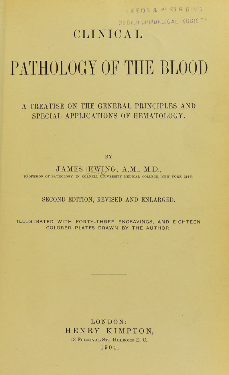 CLINICAL PATHOLOGY OF THE BLOOD A TREATISE ON THE GENERAL PRINCIPLES AND SPECIAL APPLICATIONS OF HEMATOLOGY. BY JAMES EWING, A.M., M.D., PROFESSOR OF PATHOLOGY IN CORNELL UNIVERSITY MEDICAL COLLEGE, NEW YORK CITY. SECOND EDITION, REVISED AND ENLARGED. ILLUSTRATED WITH FORTY-THREE ENGRAVINGS, AND EIGHTEEN COLORED PLATES DRAWN BY THE AUTHOR. LONDON: HENRY KIMPTON, 13 FuRNivAL St., Holborn E. C. 1904.