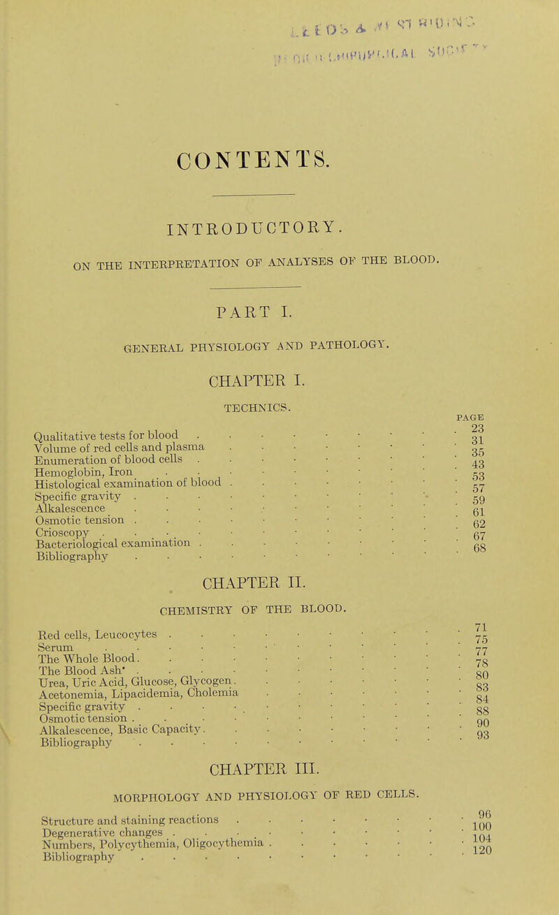 CONTENTS. INTRODUCTORY. ON THE INTERPRETATION OF ANALYSES OF THE BLOOD. PART I. GENERAL PHYSIOLOGY AND PATHOLOGY, CHAPTER 1. TECHNICS. Qualitative tests for blood Volume of red cells and plasma Enumeration of blood cells . Hemoglobin, Iron Histological examination of blood Specific gravity Alkalescence Osmotic tension Crioscopy . Bacteriological examination Bibliography CHAPTER II. CHEMISTRY OF THE BLOOD. Red cells, Leucocytes . Serum . • • ■ The Whole Blood. The Blood Ash' . Urea, Uric Acid, Glucose, Glycogeri Acetonemia, Lipacidemia, Cholemia Specific gravity . Osmotic tension . . . Alkalescence, Basic Capacity. Bibliography CHAPTER III. MORPHOLOGY AND PHYSIOLOGY OF RED CELLS. Structure and staining reactions Degenerative changes . . • _ • Numbers, Polycythemia, Oligocythemia Bibliography PAGE . 23 . 31 . 35 . 43 . 53 . 57 . 59 . 61 . 62 . 67 . 68 71 75 77 78 80 83 84 88 90 93 96 100 104 120