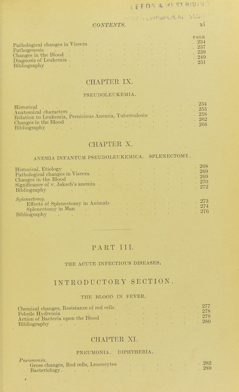 Pathological changes in Viscera Pathogenesis Changes in the Blood . Diagnosis of Leukemia . Bibliography PAGE . 234 . 237 . 239 . 249 . 251 CHAPTER IX. PSEUDOLEUKEMIA. Historical Anatomical characters . ■ , ■ ■ Relation to Leukemia, Pernicious Anemia, luberculosis Changes in the Blood Bibliography . 254 . 255 . 258 . 262 . 266 CHAPTER X, ANEMIA INFANTUM PSEUDOLEUKBMICA. SPLENECTOMY. Historical, Etiology Pathological changes in Viscera Changes in the Blood . Significance of v. Jaksch's anemia Bibliography Splenectomy. Effects of Splenectomy in Animals Splenectomy in Man Bibliography . . • ■ . 268 . 269 . 269 . 270 . 272 273 274 276 PART III. THE ACUTE INFECTIOUS DISEASES. INTRODUCTORY SECTION. THE BLOOD IN FEVER. Chemical changes, Resistance of red cells. Febrile Hydremia . . . . Action of Bacteria upon the Blood Bibliography . . . • • . 277 . 278 . 279 . 280 CHAPTER XI. PNEUMONIA. DIPHTHERIA. Pneumonia. Gross changes, Red cells, Leucocytes Bacteriology. ......