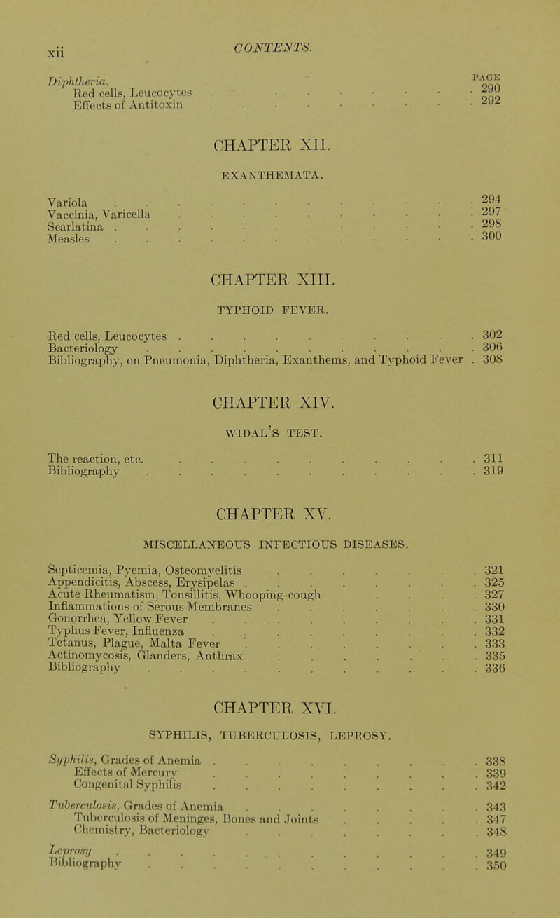 Diphtheria. Red cells, Leucocytes Effects of Antitoxin ^^^ CHAPTER XII. EXANTHEMATA. Variola 294 Vaccinia, Varicella 297 Scarlatina 298 Measles 300 CHAPTER XIII. TYPHOID FEVER. Red cells, Leucoc3rtes .......... 302 Bacteriology . . . . . . . . . . . 306 Bibliography, on Pneumonia, Diphtheria, Exanthems, and Typhoid Fever . 308 CHAPTER XIV. widal's test. The reaction, etc. .......... 311 Bibliography ........... 319 CHAPTER XV. MISCELLANEOUS INFECTIOUS DISEASES. Septicemia, Pyemia, Osteomj^elitis ....... 321 Appendicitis, Abscess, Erysipelas ........ 325 Acute Rheumatism, Tonsillitis, Whooping-cough ..... 327 Inflammations of Serous Membranes ....... 330 Gonorrhea, Yellow Fever . . . . . . . . .331 Typhus Fever, Influenza ......... 332 Tetanus, Plague, Malta Fever 333 Actinomycosis, Glanders, Anthrax ....... 335 Bibliography 336 CHAPTER XVI. SYPHILIS, TUBERCULOSIS, LEPROSY. Syphili.'i, Grades of Anemia ......... 338 Effects of Mercury ......... 339 Congenital Syphilis ......... 342 Tuberculosis, Grades of Anemia ........ 343 Tuberculosis of Meninges, Bones and Joints 347 Chemistry, Bacteriology ........ 348 Leprosy .......... 349 Bibliography . . . 350