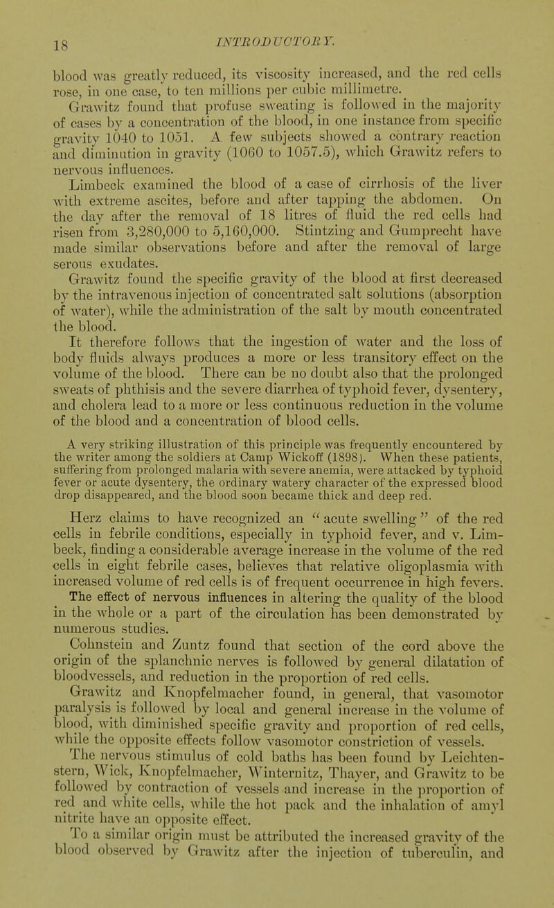 blood was greatly reduced, its viscosity increased, and the red cells rose, in one case, to ten millions per cubic millimetre.^ Grawitz found that profuse sweating is followed in the majority of cases by a concentration of the blood, in one instance from specific gravity 1040 to 1051. A few subjects showed a contrary reaction and diminution in gravity (1060 to 1057.5), which Grawitz refers to nervous influences. Limbeck examined the blood of a case of cirrhosis of the liver Avith extreme ascites, before and after tapping the abdomen. On the day after the removal of 18 litres of fluid the red cells had risen from 3,280,000 to 5,160,000. Stintzing and Gumprecht have made similar observations before and after the removal of large sei'ous exudates. Grawitz found the specific gravity of the blood at first decreased by the intravenous injection of concentrated salt solutions (absorption of water), while the administration of the salt by mouth concentrated the blood. It therefore follows that the ingestion of water and the loss of body fluids always produces a more or less transitory effect on the volume of the blood. There can be no doubt also that the prolonged sweats of phthisis and the severe diarrhea of typhoid fever, dysentery, and cholera lead to a more or less continuous reduction in the volume of the blood and a concentration of blood cells. A very striking illustration of this principle was frequently encountered by the writer among the soldiers at Camp Wickoff (1898). When these patients, suffering from prolonged malaria with severe anemia, were attacked by typhoid fever or acute dysentery, the ordinary watery character of the expressed blood drop disappeared, and the blood soon became thick and deep red. Herz claims to have recognized an  acute swelling  of the red cells in febrile conditions, especially in typhoid fever, and v. Lim- beck, finding a considerable average increase in the volume of the red cells in eight febrile cases, believes that relative oligoplasmia with increased volume of red cells is of frequent occurrence in high fevers. The effect of nervous influences in altering the quality of the blood in the whole or a part of the circulation has been demonstrated by numerous studies. Cohnstein and Zuntz found that section of the cord above the origin of the splanchnic nerves is followed by general dilatation of bloodvessels, and reduction in the proportion of red cells. Grawitz and Knopfelmacher found, in general, that vasomotor paralysis is followed by local and general increase in the volume of blood, with diminished specific gravity and proportion of red cells, while the opposite effects follow vasomotor constriction of vessels. The nervous stimulus of cold baths has been found by Leichten- stern. Wick, Knopfelmacher, Winternitz, Thayer, and Grawitz to be followed by contraction of vessels and increase in the proportion of red and white cells, while the hot pack and the inhalation of amyl nitrite have an opposite effect. To a similar origin must be attributed the increased gravitv of the blood observed by Grawitz after the injection of tuberculin, and