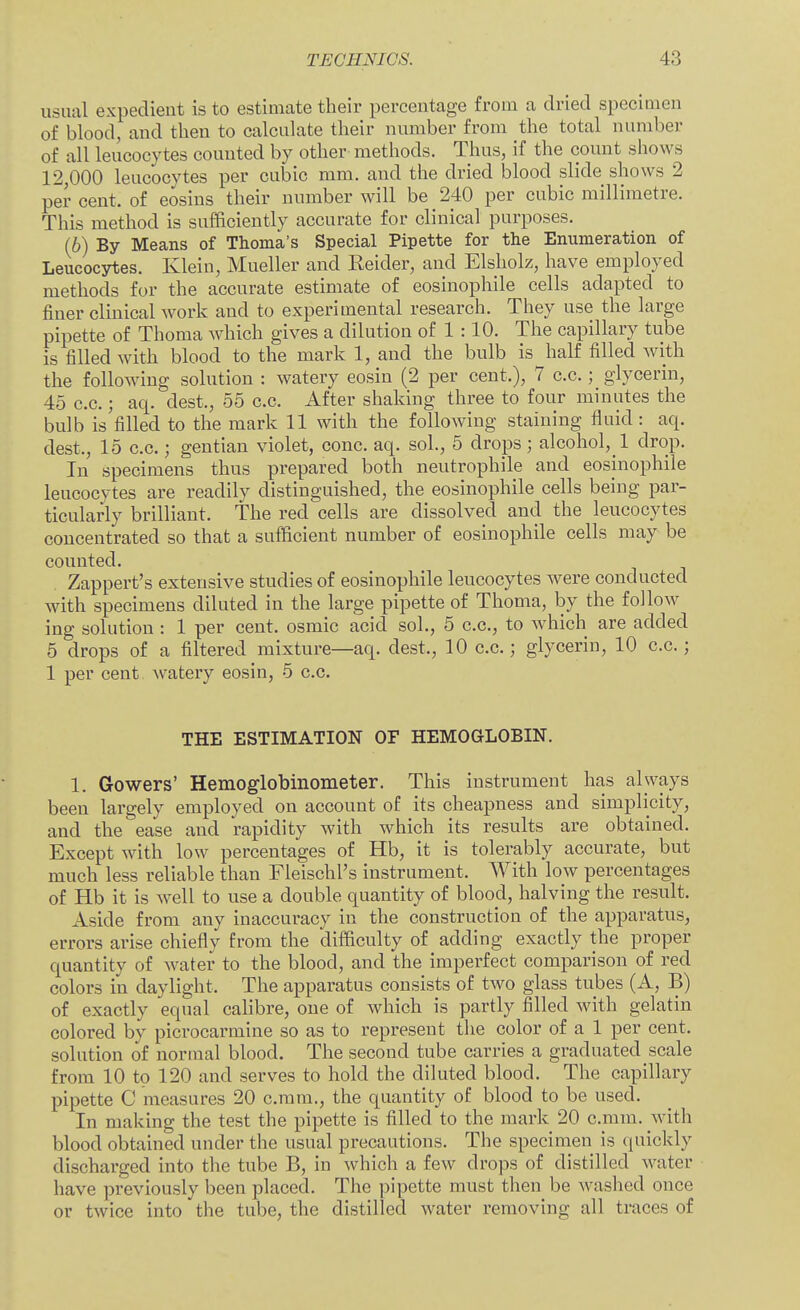 usual expedient is to estimate their percentage from a dried specimen of blood, and then to calculate their number from the total number of all leucocytes counted by other methods. Thus, if the count shows 12,000 leucocytes per cubic mm. and the dried blood slide shows 2 per cent, of eosins their number will be 240 per cubic millimetre. This method is sufficiently accurate for clinical purposes. (6) By Means of Thoma's Special Pipette for the Enumeration of Leucocytes. Klein, Mueller and Reider, and Elsholz, have employed methods for the accurate estimate of eosinophile cells adapted to finer clinical work and to experimental research. They use the large pipette of Thoma which gives a dilution of 1 :10. The capillary tube is filled with blood to the mark 1, and the bulb is half filled with the following solution : watery eosin (2 per cent.), 7 c.c.; glycerin, 45 c.c.; aq. dest., 55 c.c. After shaking three to four minutes the bulb is filled to the mark 11 with the following staining fluid : aq. dest., 15 c.c.; gentian violet, cone. aq. sol., 5 drops; alcohol,_l drop. In specimens thus prepared both neutrophile and eosinophile leucocytes are readily distinguished, the eosinophile cells being par- ticularly brilliant. The red cells are dissolved and the leucocytes concentrated so that a sufficient number of eosinophile cells may be counted. . Zappert's extensive studies of eosinophile leucocytes were conducted with specimens diluted in the large pipette of Thoma, by the follow ing solution : 1 per cent, osmic acid sol., 5 c.c, to which are added 5 drops of a filtered mixture—aq. dest., 10 c.c; glycerin, 10 c.c; 1 per cent Avatery eosin, 5 c.c. THE ESTIMATION OF HEMOGLOBIN. 1. Gowers' Hemoglobinometer. This instrument has always been largely employed on account of its cheapness and simplicity, and the ease and rapidity with which its results are obtained. Except with low percentages of Hb, it is tolerably accurate, but much less reliable than Fleischl's instrument. With low percentages of Hb it is well to use a double quantity of blood, halving the result. Aside from any inaccuracy in the construction of the apparatus, errors arise chiefly from the difficulty of adding exactly the proper quantity of water to the blood, and the imperfect comparison of red colors in daylight. The apparatus consists of two glass tubes (A, B) of exactly equal calibre, one of which is partly filled with gelatin colored by picrocarmine so as to represent the color of a 1 per cent, solution of normal blood. The second tube carries a graduated scale from 10 to 120 and serves to hold the diluted blood. The capillary pipette C measures 20 c.mm., the quantity of blood to be used. In making the test the pipette is filled to the mark 20 c.mm. with blood obtained under the usual precautions. The specimen is quickly discharged into the tube B, in which a few drops of distilled water have previously been placed. The pipette must then be washed once or twice into the tube, the distilled water removing all traces of