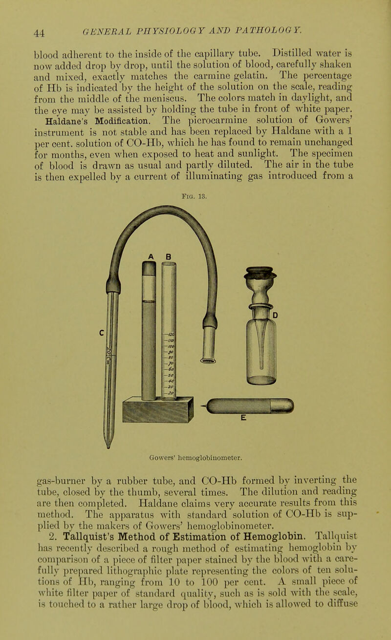 blood adherent to the inside of the capillary tube. Distilled water is now added drop by drop, until the solution of blood, carefully shaken and mixed, exactly matches the carmine gelatin. The percentage of Hb is indicated by the height of the solution on the scale, reading from the middle of the meniscus. The colors match in daylight, and the eye may be assisted by holding the tube in front of white paper. Haldane's Modification. Tlie picrocarmine solution of Gowers' instrument is not stable and has been replaced by Haldane with a 1 per cent, solution of CO-Hb, which he has found to remain unchanged for months, even when exposed to heat and sunlight. The specimen of blood is drawn as usual and partly diluted. The air in the tube is then expelled by a current of illuminating gas introduced from a Fig. 13. Gowers' hemoglobiuometer. gas-burner by a rubber tube, and CO-Hb formed by inverting the tube, closed by the thumb, several times. The dilution and reading are then completed. Haldane claims very accurate results from this method. The apparatus with standard solution of CO-Hb is sup- plied by the makers of Gowers' hemoglobiuometer. 2. Tallquist's Method of Estimation of Hemoglobin. Tallquist has recently described a rough method of estimating hemoglobin by comparison of a piece of filter paper stained by the blood Avith a care- fully prepared lithographic plate representing the colors of ten solu- tions of Hb, ranging from 10 to 100 per cent. A small piece of white filter paper of standard quality, such as is sold with the scale, is touched to a rather large drop of blood, which is allowed to diffuse