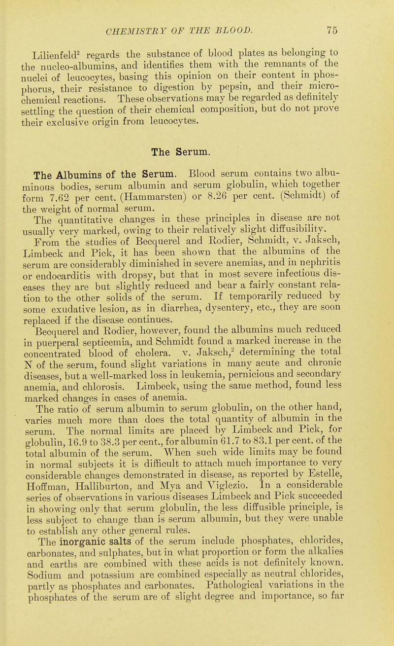 LilienfelcF regards the substance of blood plates as belonging to the nucleo-albumins, and identifies them with the remnants of the nuclei of leucocytes, basing this opinion on their content^ in phos- phorus, their resistance to digestion by pepsin, and their micro- chemical reactions. These observations may be regarded as definitely settling the question of their chemical composition, but do not prove their exclusive origin from leucocytes. The Serum. The Albumins of the Serum. Blood serum contains two albu- minous bodies, serum albumin and serum globulin, which together form 7.62 per cent. (Hammarsten) or 8.26 per cent. (Schmidt) of the weight of normal serum. The quantitative changes in these principles in disease are not usually very marked, owing to their relatively slight diffusibility. From the studies of Becquerel and Rodier, Schmidt, v. Jaksch, Limbeck and Pick, it has been shown that the albumins of the serum are considerably diminished in severe anemias, and in nephritis or endocarditis with dropsy, but that in most severe infectious dis- eases they are but slightly reduced and bear a fairly constant rela- tion to the other solids of the serum. If temporarily reduced by some exudative lesion, as in diarrhea, dysentery, etc., they are soon replaced if the disease continues. Becquerel and Rodier, however, found the albumins much reduced in puerperal septicemia, and Schmidt found a marked increase in the concentrated blood of cholera, v. Jaksch,^ determining the total N of the serum, found slight variations in many acute and chronic diseases, but a well-marked loss in leukemia, pernicious and secondary anemia, and chlorosis. Limbeck, using the same method, found less marked changes in cases of anemia. The ratio of serum albumin to serum globulin, on the other hand, varies much more than does the total quantity of albumin in the serum. The normal limits are placed by Limbeck and Pick, for globulin, 16.9 to 38.3 per cent., for albumin 61.7 to 83.1 per cent, of the total albumin of the serum. When such wide limits may be found in normal subjects it is difficult to attach much importance to very considerable changes demonstrated in disease, as reported by Estelle, Hoffman, Halliburton, and Mya and Viglezio. In a considerable series of observations in various diseases Limbeck and Pick succeeded in showing only that serum globulin, the less diffusible principle, is less subject to change than is serum albumin, but they were unable to establish any other general rules. The inorganic salts of the serum include phosphates, chlorides, carbonates, and sulphates, but in what proportion or form^ the alkalies and earths are combined with these acids is not definitely known. Sodium and potassium are combined especially as neutral chlorides, partly as phosphates and carbonates. Pathological variations in the phosphates of the serum are of slight degree and importance, so far