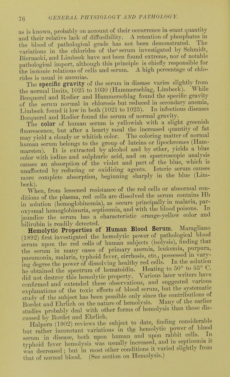 as is known, probably on account of their occurrence in scant quantity and their relative lack of diffusibility. A retention of phosphates in the blood of pathological grade has not been demonstrated. The variations in the chlorides of the* serum investigated by Schmidt, Bieruacki, and Limbeck have not been found extreme, nor of notable pathological import, although this principle is chiefly responsible for the isotonic relations of cells and serum. A high percentage of chlo- rides is usual in anemias. The specific gravity of the serum in disease varies slightly from the normal limits, 1025 to 1030 (Hammerschlag, Limbeck). While Becquerel and Rodier and Hammerschlag found the specific gravity of the serum normal in chlorosis but reduced in secondary anemia, Limbeck found it low in both (1021 to 1023). In infectious diseases Becquerel and Rodier found the serum of normal gravity. The color of human serum is yellowish with a slight^ greenish fluorescence, but after a hearty meal the increased quantity of fat may yield a cloudy or whitish color. The coloring matter of normal human serum belongs to the group of luteins or lipochromes (Ham- marsten). It is extracted by alcohol and by ether, yields a blue color with iodine and sulphuric acid, and on spectroscopic analysis causes an absorption of the violet and part of the blue, which is unaffected by reducing or oxidizing agents. Icteric serum causes more complete absorption, beginning sharply in the blue (Lim- ^^^When, from lessened resistance of the red cells or abnormal con- ditions of the plasma, red cells are dissolved the serum contains Hb in solution (hemoglobinemia), as occurs principally in malaria, par- oxysmal hemoglobinuria, septicemia, and with the blood poisons. In jaundice the serum has a characteristic orange-yellow color and bilirubin is readily detected. Hemolytic Properties of Human Blood Serum. Maragliano (1892) first investigated the hemolytic power of pathological blood serum upon the red cells of human subjects (isolysis), finding that the serum in many cases of primary anemia, leukemia, purpura, pneumonia, malaria, typhoid fever, cirrhosis, etc., possessed in vary- ing degree the power of dissolving healthy red cells. In tlie solutioii he obtained the spectrum of hematoidin. Heating to oO to o6 did not destroy this hemolytic property. Various later writers have confirmed and extended these observations, and suggested various explanations of the toxic effects of blood serum, but the systematic study of the subject has been possible only since the contributions of Bordet and Ehrlich on the nature of hemolysis. Many of the earlier studies probably deal with other forms of hemolysis than those dis- cussed by Bordet and Ehrlich. -in Halpern (1902) reviews the subject to date, findmg considerable but rather inconstant variations in the hemolytic power of blood serum in disease, both upon human and upon rabbit cells. ^ in typhoid fever hemolysis was usually increased, and m septicemia it was decreased ; but in most other conditions it varied slightly from that of normal blood. (See section on Hemolysis.)