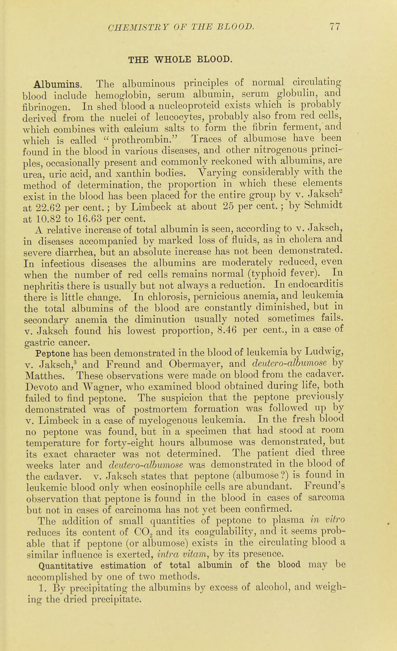 THE WHOLE BLOOD. Albumins. The albuminous principles of normal circulating blood include hemoglobin, serum albumin, serum globulin, and fibrinogen. In shed blood a nucleoproteid exists which is probably derived from the nuclei of leucocytes, probably also from red cells, which combines with calcium salts to form the fibrin ferment, and which is called prothrombin. Traces of albumose have been found in the blood in various diseases, and other nitrogenous princi- ples, occasionally present and commonly reckoned with albumins, are urea, uric acid, and xanthin bodies. Varying considerably with the method of determination, the proportion in which these elements exist in the blood has been placed for the entire group by v. Jaksch^ at 22.62 per cent.; by Limbeck at about 25 per cent.; by Schmidt at 10.82 to 16.63 per cent. A relative increase of total albumin is seen, according to v. Jaksch, in diseases accompanied by marked loss of fluids, as in cholera and severe diarrhea, but an absolute increase has not been demonstrated. In infectious diseases the albumins are moderately reduced, even when the number of red cells remains normal (typhoid fever). In nephritis there is usually but not always a reduction. In endocarditis there is little change. In chlorosis, pernicious anemia, and leukemia the total albumins of the blood are constantly diminished, but in secondary anemia the diminution usually noted sometimes fails, v. Jaksch found his lowest proportion, 8.46 per cent., in a case of gastric cancer. Peptone has been demonstrated in the blood of leukemia by Ludwig, V. Jaksch,^ and Freund and Obermayer, and deutero-albumose by Matthes. These observations were made on blood from the cadaver. Devoto and Wagner, who examined blood obtained during life, both failed to find peptone. The suspicion that the peptone previously demonstrated was of postmortem formation was followed up by V. Limbeck in a case of myelogenous leukemia. In the fresh blood no peptone was found, but in a specimen that had stood at room temperature for forty-eight hours albumose was demonstrated, but its exact character was not determined. The patient died three weeks later and deutero-albumose was demonstrated in the blood of the cadaver, v. Jaksch states that peptone (albumose ?) is found in leukemic blood only when eosinophile cells are abundant. Freund's observation that peptone is found in the blood in cases of sarcoma but not in cases of carcinoma has not yet been confirmed. The addition of small quantities of peptone to plasma in vitro reduces its content of CO2 and its coagulability, and it seems prob- able that if peptone (or albumose) exists in the circulating blood a similar influence is exerted, intra vitam, by its presence. Quantitative estimation of total albumin of the blood may be accomplished by one of two methods. 1. By precipitating the albumins by excess of alcohol, and weigh- ing the dried precipitate.