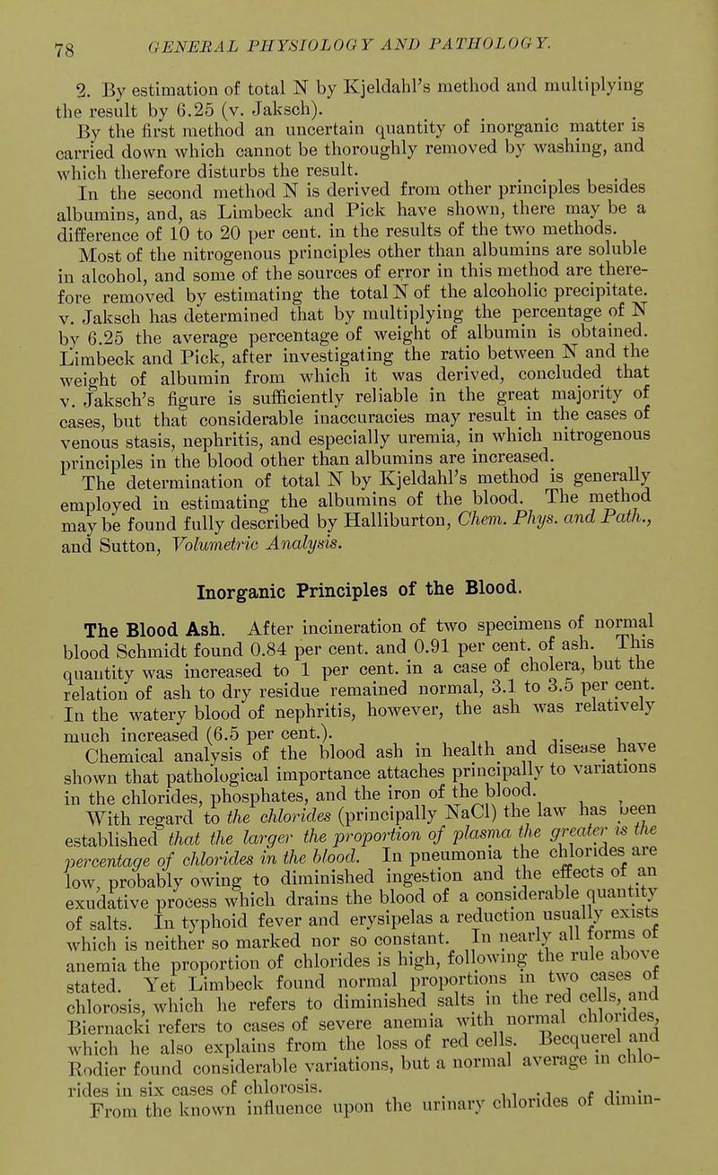 2. By estimation of total N by Kjeldahl's method and multiplying the result by 6.25 (v. Jaksch). By the first method an uncertain quantity of inorganic matter is carried down which cannot be thoroughly removed by washing, and which therefore disturbs the result. In the second method N is derived from other principles besides albumins, and, as Limbeck and Pick have shown, there may be a difference of 10 to 20 per cent, in the results of the two methods. Most of the nitrogenous principles other than albumins are soluble in alcohol, and some of the sources of error in this method are there- fore removed by estimating the total N of the alcoholic precipitate. V. Jaksch has determined that by multiplying the percentage of N by 6.25 the average percentage of weight of albumin is obtained. Limbeck and Pick, after investigating the ratio between N and the weight of albumin from which it was derived, concluded that V. Jaksch's figure is sufficiently reliable in the great majority of cases, but that considerable inaccuracies may result in the cases of venous stasis, nephritis, and especially uremia, in which nitrogenous principles in the blood other than albumins are increased. The determination of total N by Kjeldahl's method is generally employed in estimating the albumins of the blood. The method may be found fully described by Halliburton, Chem. Phys. and Path., and Sutton, Volumetric Analysis. Inorganic Principles of the Blood. The Blood Ash. After incineration of two specimens of normal blood Schmidt found 0.84 per cent, and 0.91 per cent of ash This quantity was increased to 1 per cent, in a case of cholera, but tne relation of ash to dry residue remained normal, 3.1 to 3.5 per cent. In the watery blood of nephritis, however, the ash was relatively much increased (6.5 per cent.). Chemical analysis of the blood ash in health and dise.se have shown that pathological importance attaches principally to variations in the chlorides, phosphates, and the iron of the blood. With regard to the chlorides (principally NaCl) the law has yeen established that the larger the proportion of plasma the greater is the percentage of chlorides in the blood. In pneumonia the chlorides are low, probably owing to diminished ingestion and the effects of an exudative process which drains the blood of a considerable quantity of salts. In typhoid fever and erysipelas a reduction usually exists which is neither so marked nor so constant. In nearly all forms of anemia the proportion of chlorides is high, following the rule above stated. Yet Limbeck found normal proportions in two cases of chlorosis, which he refers to diminished salts in the red ce Is and Biernacki refers to cases of severe anemia with normal chlo ides which he also explains from the loss of red cells. Becqueiel and Kodier found considerable variations, but a normal average in chlo- rides in six cases of chlorosis. n -j From the known influence upon the unnary chlorides of dimin-