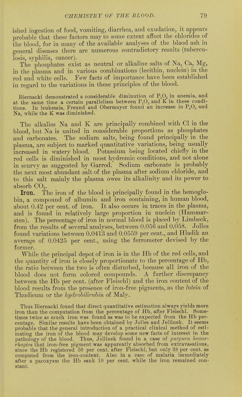 ishecl ingestion of food, vomiting, diarrhea, and exudation, it appears probable that these factors may to some extent affect the chlorides of the blood, for in many of the available analyses of the blood ash in general diseases there are numerous contradictory results (tubercu- losis, syphilis, cancer). The phosphates exist as neutral or alkaline salts of Na, Ca, Mg, in the plasma and in various combinations (lecithin, nuclein) in the red and white cells. Few facts of importance have been established in regard to the variations in these principles of the blood. Biernacki demonstrated a considerable diminution of P2O5 in anemia, and at the same time a certain parallelism between P.Pj and K in these condi- tions. In leukemia, Freund and Obermayer found an increase in P^Og and Na, while the K was diminished. The alkalies Na and K are principally combined with CI in the blood, but Na is united in considerable proportions as phosphates and carbonates. The sodium salts, being found principally in the plasma, are subject to marked quantitative variations, being usually increased in watery blood. Potassium being located chiefly in the red cells is diminished in most hydremic conditions, and not alone in scurvy as suggested by Garrod. Sodium carbonate is probably the next most abundant salt of the plasma after sodium chloride, and to this salt mainly the plasma owes its alkalinity and its power to absorb COj. Iron. The iron of the blood is principally found in the hemoglo- bin, a compound of albumin and iron containing, in human blood, about 0.42 per cent, of iron. It also occurs in traces in the plasma, and is found in relatively large proportion in nuclein (Hammar- sten). The percentage of iron in normal blood is placed by Limbeck, from the results of several analyses, between 0.056 and 0.058. Jolles found variations between 0.0413 and 0.0559 per cent., and Hladik an average of 0.0425 per cent., using the ferrometer devised by the former. While the principal depot of iron is in the Hb of the red cells, and the quantity of iron is closely proportionate to the percentage of Hb, the ratio between the two is often disturbed, because all iron of the blood does not form colored compounds. A further discrepancy between the Hb per cent, (after Fleischl) and the iron content of the blood results from the presence of iron-free pigments, as the lutein of Thudicum or the hydrohiliruhin of Maly. Thus Biernacki found that direct quantitative estimation always yields more iron than the computation from the percentage of Hb, after Fleischl. Some- times twice as much iron was found as was to be expected from the Hb per- centage. Similar results have been obtained by Jolles and Jellinek. It seems probable that the general introduction of a practical clinical method of esti- mating the iron of the blood may develop some new facts of interest in the pathology of the blood. Thus, Jellinek found in a case of purpura hemor- rhagica that iron-free pigment was apparently absorbed from extravasations, since the Hb registered 50 per cent, after Fleischl, but only 38 per cent, as computed from the iron-content. Also in a case of malaria immediately after a paroxysm the Hb sank 10 per cent, while the iron remained con- stant.