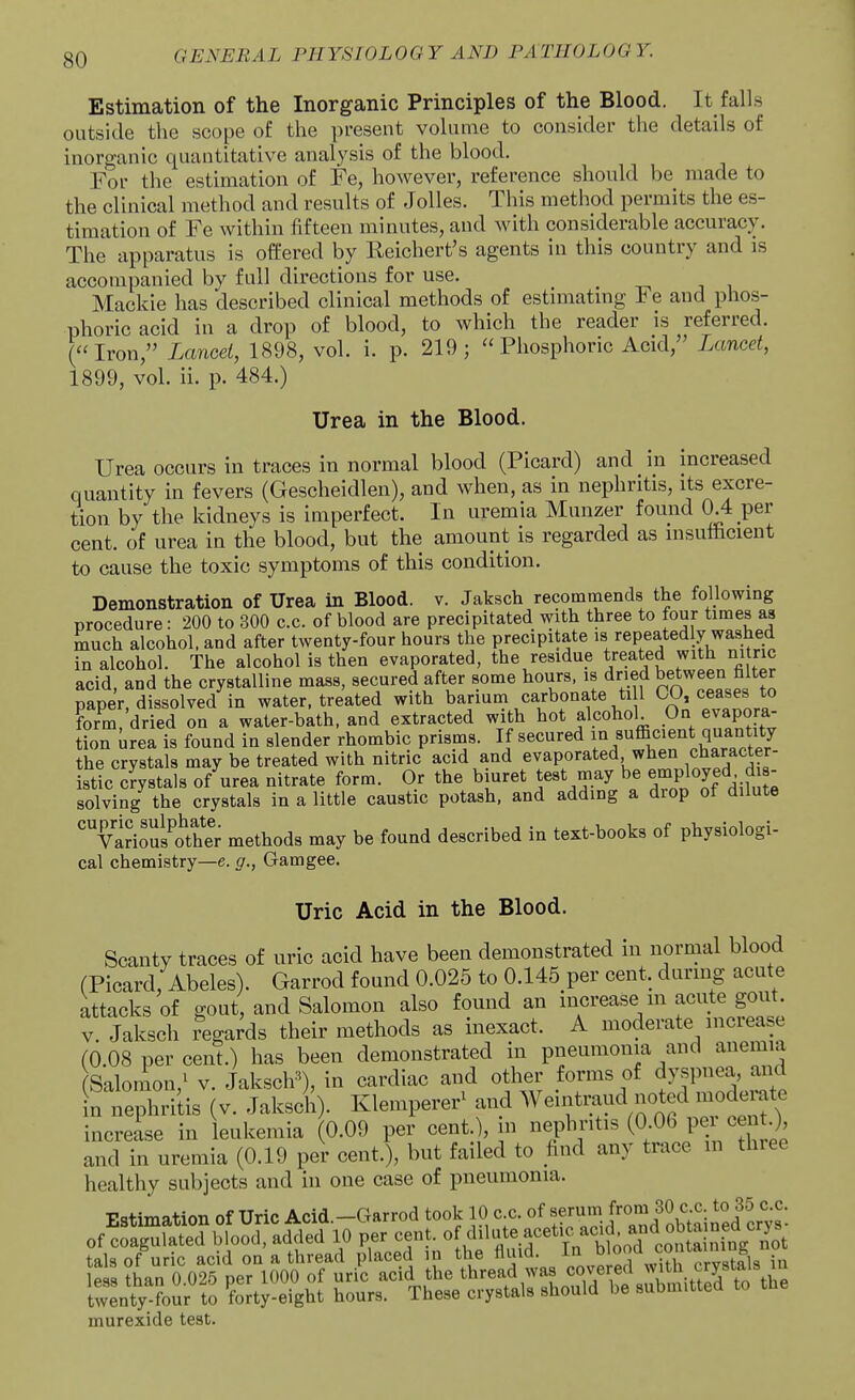 Estimation of the Inorganic Principles of the Blood. It falls outside the scope of the present volume to consider the details of inorganic quantitative analysis of the blood. For the estimation of Fe, however, reference should be made to the clinical method and results of Jolles. This method permits the es- timation of Fe within fifteen minutes, and with considerable accuracy. The apparatus is offered by Reichert's agents in this country and is accompanied by full directions for use. Mackie has described clinical methods of estimatmg Fe and phos- phoric acid in a drop of blood, to which the reader is referred. (Iron, Lancet, 1898, vol. i. p. 219; Phosphoric Acid, Lancet, 1899, vol. ii. p. 484.) Urea in the Blood. Urea occurs in traces in normal blood (Picard) and in increased quantity in fevers (Gescheidlen), and when, as in nephritis, its excre- tion by the kidneys is imperfect. In uremia Munzer found 0.4 per cent, of urea in the blood, but the amount is regarded as insufficient to cause the toxic symptoms of this condition. Demonstration of Urea in Blood, v. Jaksch recommends the following procedure: 200 to 300 c.c. of blood are precipitated with three to four times as much alcohol, and after twenty-four hours the precipitate is repeatedly washed in alcohol. The alcohol is then evaporated, the residue treated with nitric acid, and the crystalline mass, secured after some hours, is dried between filter paper, dissolved in water, treated with barium carbonate ti l CO, ceases to form, dried on a water-bath, and extracted with hot alcohol On evapora- tion urea is found in slender rhombic prisms. If secured f f^f^^f the crystals may be treated with nitric acid and evaporated when character- istic crystals of urea nitrate form. Or the biuret test may be employed d s solving the crystals in a little caustic potash, and adding a diop ot dilute 'TariouKer methods may be found described in text-books of physiologi- cal chemistry—e. g., Gamgee. Uric Acid in the Blood. Scanty traces of uric acid have been demonstrated in normal blood (Picard, Abeles). Garrod found 0.025 to 0.145_per cent, during acute attacks of gout and Salomon also found an increase m acute gout. V. Jaksch regards their methods as inexact. A moderate increase (0.08 per cent.) has been demonstrated in pneumonia and anemia Salomon,^ v. Jaksclr^), in cardiac and other forms of dyspnea, and In nephriiis (v. Jakscll). Klemperer^ ^^^^^^^/^t^rl^n increase in leukemia (0.09 per cent.), m nephritis (0 06 pei ce t) and in uremia (0.19 per cent.), but failed to find any trace in three healthy subjects and in one case of pneumonia. Estimation of Uric Acid.-Garrod took 10 c.c. of ^^''''^^'''^Jl^'^^^^^^^ murexide test.