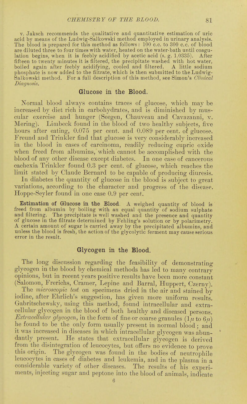 V. Jaksch recommends the qualitative and quantitative estimation of uric acid by means of the Ludwig-Salkowski method employed in urinary analysis. The blood is prepared for this method as follows: 100 c.c. to 300 c.c. of blood are diluted three to four times with water, heated on the water-bath until coagu- lation begins, when it is feebly acidified by acetic acid (s. g. 1.0335). After fifteen to twenty minutes it is filtered, the precipitate washed with hot water, boiled again after feebly acidifying, cooled and filtered. A little sodium phosphate is now added to the filtrate, which is then submitted to theLudwig- Salkowski method. For a full description of this method, see Simon's Clinical Diagnosis. Glucose in the Blood. Normal blood always contains traces of glucose, which may be increased by diet rich in carbohydrates, and is diminished by mus- cular exercise and hunger (Seegen, Chauveau and Cavazanni, v. Meriug). Limbeck found in the blood of two healthy subjects, five hours after eating, 0.075 per cent, and 0.089 per cent, of glucose. Freund and Trinkler find that glucose is very considerably increased in the blood in cases of carcinoma, readily reducing cupric oxide when freed from albumins, which cannot be accomplished with the blood of any other disease except diabetes. In one case of cancerous cachexia Trinkler found 0.3 per cent, of glucose, which reaches the limit stated by Claude Bernard to be capable of producing diuresis. In diabetes the quantity of glucose in the blood is subject to great variations, according to the character and progress of the disease. Hoppe-Seyler found in one case 0.9 per cent. Estimation of Glucose in the Blood. A weighed quantity of blood is freed from albumin by boiling with an equal quantity of sodium sulphate and filtering. The precipitate is well washed and the presence and quantity of glucose in the filtrate determined by Fehling's solution or by polarimetry. A certain amount of sugar is carried away by the precipitated albumins, and unless the blood is fresh, the action of the glycolytic ferment may cause serious error in the result. Glycogen in the Blood. The long discussion regarding the feasibility of demonstrating glycogen in the blood by chemical methods has led to many contrary opinions, but in recent years positive results have been more constant (Salomon, Frerichs, Cramer, Lepine and Barral, Huppert, Czerny). The microscopic test on specimens dried in the air and stained by iodine, after Ehrlich's suggestion, has given more uniform results. Gabritschewsky, using this method, found intracellular and extra- cellular glycogen in the blood of both healthy and diseased persons. Extracellular glycogen, in the form of fine or coarse granules to 6/^) he found to be the only form usually present in normal blood; and it was increased in diseases in which intracellular glycogen was abun- dantly present. He states that extracellular glycogen is derived from the disintegration of leucocytes, but offers no evidence to prove this origin,^ The glycogen was found in the bodies of neutrophile leucocytes in cases of diabetes and leukemia, and in the plasma in a considerable variety of other diseases. The results of his experi- ments, injecting sugar and peptone into the blood of animals, indicate 6