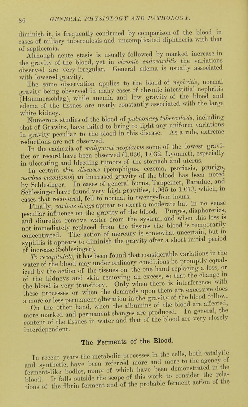 diminish it, is frequently confirmed by comparison of the blood in cases of miliary tuberculosis and uncomplicated diphtheria with that of septicemia. Although acute stasis is usually followed by marked increase m the gravity of the blood, yet in chronic endocarditis the variations observed are very irregular. General edema is usually associated with lowered gravity. The same observation applies to the blood of nephritis, normal gravity being observed in many cases of chronic interstitial nephritis (Hammerschlag), while anemia and low gravity of the blood and edema of the tissues are nearly constantly associated with the large white kidney. , . • i t Numerous studies of the blood of pulmonary tuberculosis, including that of Grawitz, have failed to bring to light any uniform variations in gravity peculiar to the blood in this disease. As a rule, extreme reductions are not observed. In the cachexia of malignant neoplasms some of the lowest gravi- ties on record have been observed (1.030, 1.032, Lyonnet), especially in ulcerating and bleeding tumors of the stomach and uterus. In certain sJdn diseases (pemphigus, eczema, psoriasis, prurigo, morbus maculosus) an increased gravity of the blood has been noted by Schlesinger. In cases of general burns, Tappeiner, Baraduc, and Schlesinger have found very high gravities, 1.065 to 1.073, which, m cases that recovered, fell to normal in twenty-four hours._ Finally, varioits drugs appear to exert a moderate but in no sense peculiar influence on tiie gravity of the blood. Purges, diaphoretics, and diuretics remove water from the system, and when this loss is not immediately replaced from the tissues the blood is temporarily concentrated. The action of mercury is somewhat uncertain but in syphilis it appears to diminish the gravity after a short initial period of increase (Schlesinger). . -, ,, • +Uo To recapitulate, it has been found that considerable variations in the water of the blood may under ordinary conditions be promptly equal- ized by the action of the tissues on the one hand replacing a loss, or of the kidneys and skin removing an excess, so that the change m the blood is very transitory. Only when there is interference with these processes or when the demands upon them are excessive d^^^^^ a more or less permanent alteration m the gravity o the blood follow. On the other hand, when the albumins of the blood are affected more marked and permanent changes are pi-pduced. In general, tne content of the tissues in water and that of the blood are very closely interdependent. The Ferments of the Blood. In recent years the metabolic processes in the cells, both catalytic and synthetiC have been referred more and ^^f^^ ^ ferment-like bodies, many of which have been ^^^f ^^J^^^^^^ blood. It falls outside the scope of this work to e^^^Klei t^ie lea tions of the fibrin ferment and of the probable ferment action of the