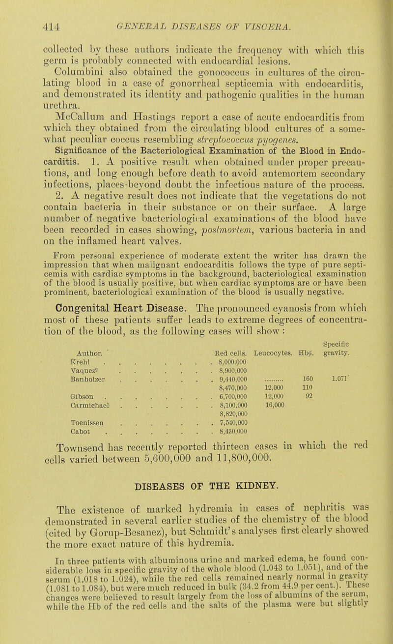 collected by these authors indicate the frequency with which this germ is probably connected with endocardial lesions. Colunibini also obtained the gonococcus in cultures of the circu- lating blood in a case of gonorrheal septicemia with endocarditis, and demonstrated its identity and pathogenic qualities in the human urethra. McCallum and Hastings report a case of acute endocarditis from which they obtained from the circulating blood cultures of a some- what peculiar coccus resembling streptococcus pyogenes. Significance of the Bacteriological Examination of the Blood in Endo- carditis. 1. A. positive result when obtained under proper precau- tions, and long enough before death to avoid antemortem secondary infections, places-beyond doubt the infectious nature of the process. 2. A negative result does not indicate that the vegetations do not contain bacteria in their substance or on their surface. A large number of negative bacteriological examinations of the blood have been recorded in cases showing, postmortem, various bacteria in and on the inflamed heart valves. From personal experience of moderate extent the writer has drawn the impression that when malignant endocarditis follows the type of pure septi- cemia with cardiac symptoms in the background, bacteriological examination of the blood is usually positive, but when cardiac symptoms are or have been prominent, bacteriological examination of the blood is usually negative. Congenital Heart Disease. The i)ronounced cyanosis from which most of these patients suffer leads to extreme degrees of concentra- tion of the blood, as the following cases will show: Specific Author. ■ Red cells. Leucocytes. Hb^i. gravity. Krehl 8,000,000 Vaquez= 8,900,000 Banholzer 9,440,000 160 1.071' 8,470,000 12,000 110 Gibson 6,700,000 12,000 92 Carmichael 8,100,000 16,000 8,820,000 Toenisseu 7,540,000 Cabot 8,430,000 Townsend has recently reported thirteen cases in which the red cells varied between 5,600,000 and 11,800,000. DISEASES OF THE KIDNEY. The existence of marked hydremia in cases of nephritis was demonstrated in several earlier studies of the chemistry of the blood (cited by Gorup-Besanez), but Schmidt's analyses first clearly showed the more exact nature of this hydremia. In three patients with albuminous urine and marked edema, he found con- siderable loss in specific gravity of the whole blood (1.043 to 1.051), and of the serum (1.018 to 1.024), while the red cells remained nearly normal in gravity (1 081 to 1.084), but were much reduced in bulk (34.2 from 44.9 per cent.). Ihese changes were believed to result largely from the loss of albumins of the serum, while the Hb of the red cells and the salts of the plasma were but slightly