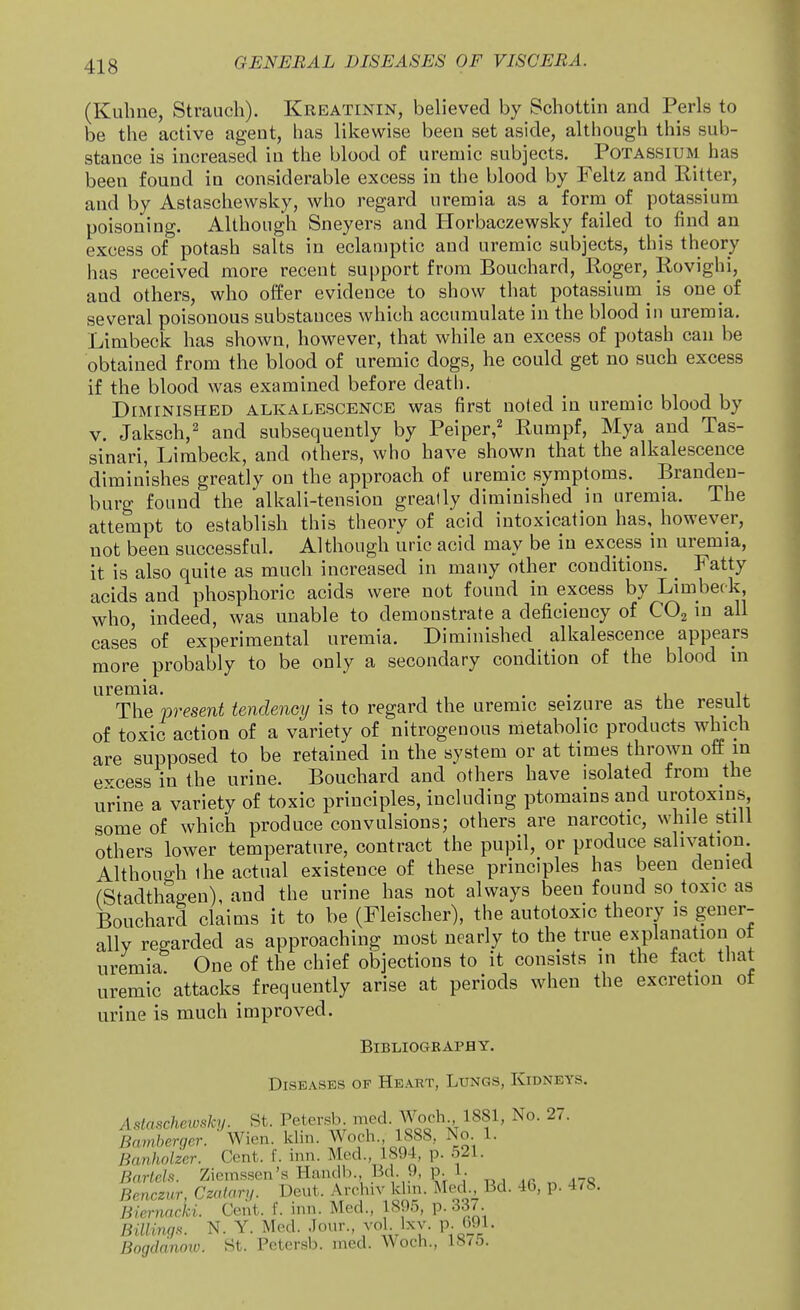 (Kuhne, Strauch). Kreatinin, believed by Schottin and Perls to be the active agent, has likewise been set aside, although this sub- stance is increased in the blood of uremic subjects. Potassium has been found in considerable excess in the blood by Feltz and Ritter, and by Astaschewsky, who regard uremia as a form of potassium poisoning. Although Sneyers and Horbaczewsky failed to find an excess of potash salts in eclamptic and uremic subjects, this theory has received more recent support from Bouchard, Roger, Rovighi, and others, who offer evidence to show that potassium is one of several poisonous substances which accumulate in the blood in uremia. Limbeck has shown, however, that while an excess of potash can be obtained from the blood of uremic dogs, he could get uo such excess if the blood was examined before death. DiMiNisi^ED ALKALESCENCE was first uoted in uremic blood by V. Jaksch,' and subsequently by Peiper,^ Rumpf, Mya and Tas- sinari, Limbeck, and others, who have shown that the alkalescence diminishes greatly on the approach of uremic symptoms. Branden- burg found the alkali-tension greatly diminished in uremia. The attempt to establish this theory of acid intoxication has, however, not been successful. Although uric acid may be in excess in uremia, it is also quite as much increased in many other conditions. _ Fatty acids and phosphoric acids were not found in excess by Limbeck, who, indeed, was unable to demonstrate a deficiency of CO^ in all cases of experimental uremia. Diminished alkalescence appears more probably to be only a secondary condition of the blood m The present tendency is to regard the uremic seizure as the result of toxic action of a variety of nitrogenous metabolic products which are supposed to be retained in the system or at times throwu off in excess in the urine. Bouchard and others have isolated from the urine a variety of toxic principles, including ptomains and urotoxins some of which produce convulsions; others are narcotic, while still others lower temperature, contract the pupil, or produce salivation. Although ihe actual existence of these principles has been denied (Stadthagen), and the urine has not always been found so toxic as Bouchard claims it to be (Fleischer), the autotoxic theory is gener- ally regarded as approaching most nearly to the true explanation ot uremia One of the chief objections to it consists in the fact that uremic attacks frequently arise at periods when the excretion ot urine is much improved. Bibliography. Diseases of Heart, Lungs, Kidneys. Aslascheivsky. St. Petersb. med. Woch 1881, No. 27. Bamberger. Wien. klin. Woch., 1888, No 1. Banholzer. Cent. f. inn. Med., 1894, p. 521. Bartels. Ziemssen's Handb. Bd. 9, p 1. Bencznr, Czalary. Deut. Archn^ khn. Med Bd. 46, p. 478. Biernacki. Cent. f. inn. Med., 1895, p. 337 Billing.'^. N. Y. Med. Jour., vol Ixv. p. 691. Bogddnow. St. Petersb. med. Woch., 18/5.