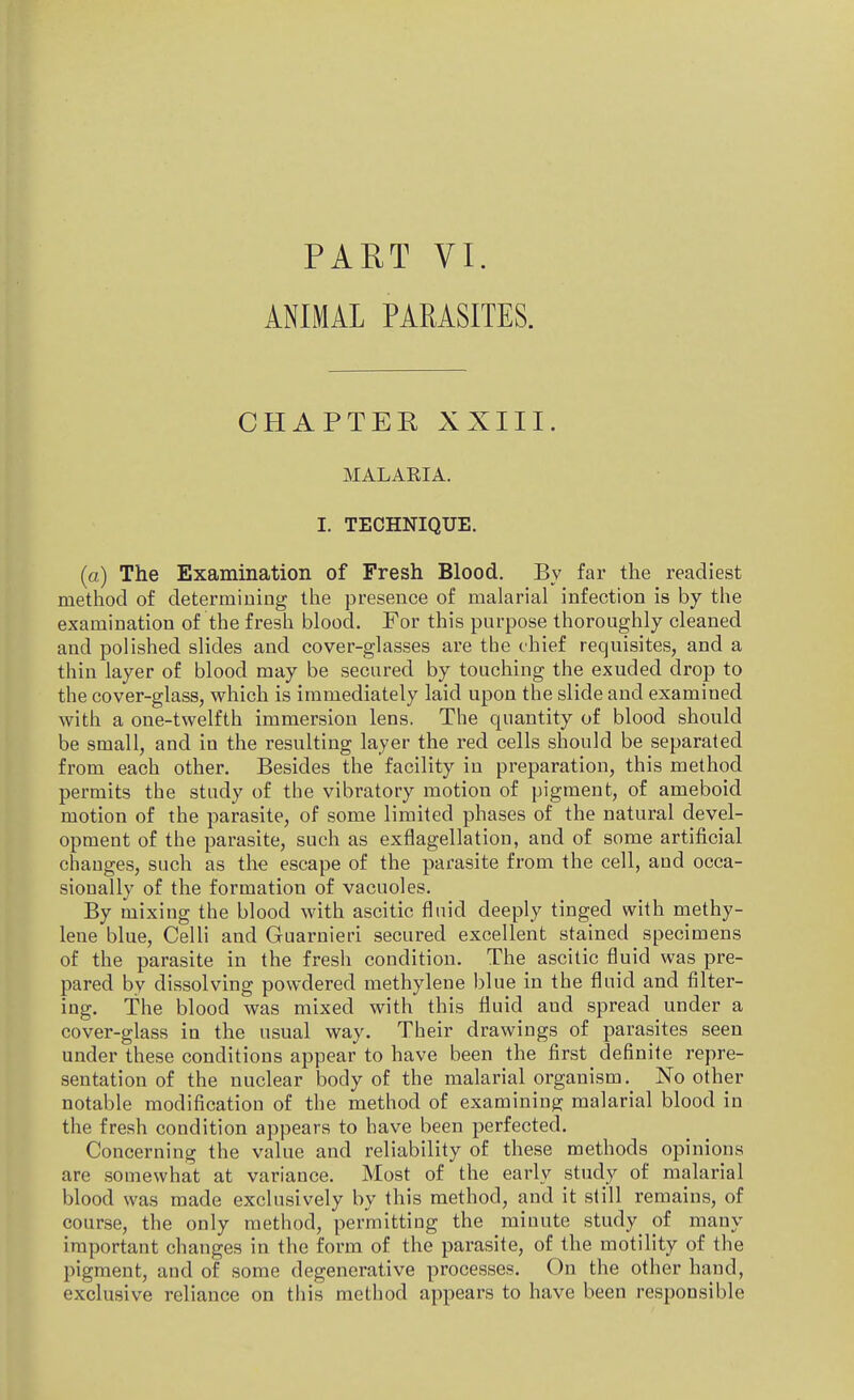 PART VI. ANIMAL PARASITES. CHAPTER XXIII. MALARIA. I. TECHNIQUE. (a) The Examination of Fresh Blood. By far the readiest method of determining the presence of malarial infection is by the examination of the fresh blood. For this purpose thoroughly cleaned and polished slides and cover-glasses are the chief requisites, and a thin layer of blood may be secured by touching the exuded drop to the cover-glass, which is immediately laid upon the slide and examined with a one-twelfth immersion lens. The quantity of blood should be small, and in the resulting layer the red cells should be separated from each other. Besides the facility in preparation, this method permits the study of the vibratory motion of pigment, of ameboid motion of the parasite, of some limited phases of the natural devel- opment of the parasite, such as exflagellation, and of some artificial changes, such as the escape of the parasite from the cell, and occa- sionally of the formation of vacuoles. By mixing the blood with ascitic fluid deeply tinged with methy- lene blue, Celli and Guarnieri secured excellent stained specimens of the parasite in the fresh condition. The ascitic fluid was pre- pared by dissolving powdered methylene blue in the fluid and filter- ing. The blood was mixed with this fluid and spread under a cover-glass in the usual way. Their drawings of parasites seen under these conditions appear to have been the first definite repre- sentation of the nuclear body of the malarial organism. No other notable modification of the method of examining malarial blood in the fresh condition appears to have been perfected. Concerning the value and reliability of these methods opinions are somewhat at variance. Most of the early study of malarial blood was made exclusively by this method, and it still remains, of course, the only method, permitting the minute study of many important changes in the form of the parasite, of the motility of the pigment, and of some degenerative processes. On the other hand, exclusive reliance on this method appears to have been responsible