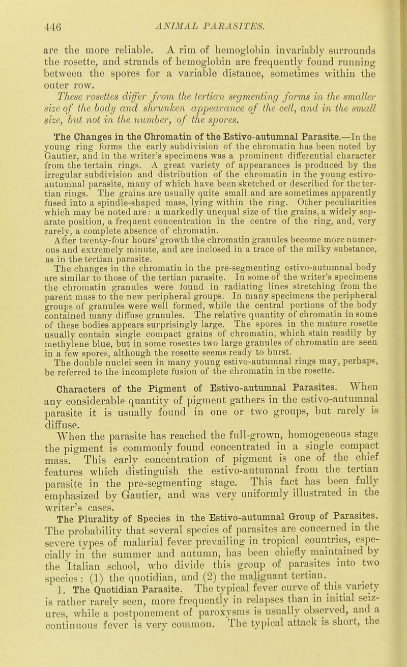 are the more reliable. A rim of hemoglobin invariably surrounds the rosette, and strands of hemoglobin are frequently found running between the spores for a variable distance, sometimes within the outer row. These rosettes differ from the tertian segmenting forms in the smaller size of the body and shrunken appearance of the cell, and in the small size, but not in the number, of the spores. The Changes in the Chromatin of the Estivo-autumnal Parasite.—In the youug ring forms the early subdivision of the chromatin has been noted by Gautier, and in the writer's specimens was a prominent differential character from the tertain rings. A great variety of appearances is produced by the irregular subdivision and distribution of the chromatin in the young estivo- autumnal parasite, many of which have been sketched or described for the ter- tian rings. The grains are usually quite small and are sometimes apparently fused into a spindle-shaped mass, lying within the ring. Other peculiarities which may be noted are: a markedly unequal size of the grains, a widely sep- arate position, a frequent concentration in the centre of the ring, and, very rarely, a complete absence of chromatin. After twenty-four hours' growth the chromatin granules become more numer- ous and extremely minute, and are inclosed in a trace of the milky substance, as in the tertian parasite. The changes in the chromatin in the pre-segmenting estivo-autumnal body are similar to those of the tertian parasite. In some of the writer's specimens the chromatin granules were found in radiating lines stretching from the parent mass to the new peripheral groups. In many specimens the peripheral groups of granules were well formed, while the central portions of the body contained many diffuse granules. The relative quantity of chromatin in some of these bodies appears surprisingly large. The spores in the mature rosette usually contain single compact grains of chromatin, which stain readily by methylene blue, but in some rosettes two large granules of chromatin are seen in a few spores, although the rosette seems ready to burst. The double nuclei seen in many young estivo-autumnal rings may, perhaps, be referred to the incomplete fusion of the chromatin in the rosette. Characters of the Pigment of Estivo-autumnal Parasites. When any considerable quantity of pigment gathers in the estivo-autumnal parasite it is usually found in one or two groups, but rarely is diffuse. When the parasite has reached the full-grown, homogeneous stage the pigment is commonly found concentrated in a single compact mass. This early concentration of pigment is one of the chief features which distinguish the estivo-autumnal from the tertian parasite in the pre-segmenting stage. This fact has been fully emphasized by Gautier, and was very uniformly illustrated in the writer's cases. The Plurality of Species in the Estivo-autumnal Group of Parasites. The probability that several species of parasites are concerned in the severe types of malarial fever prevailing in tropical countries, espe- cially in the summer and autumn, has been chiefly maintained by the Italian school, Avho divide this group of parasites into two species: (1) the quotidian, and (2) the malignant tertian. 1. The Quotidian Parasite. The typical fever curve of t;his variety is rather rarely seen, more frequently in relapses than in initial seiz- ures, while a postponement of paroxysms is usually observed, and a continuous fever is very common. The typical attack is short, the