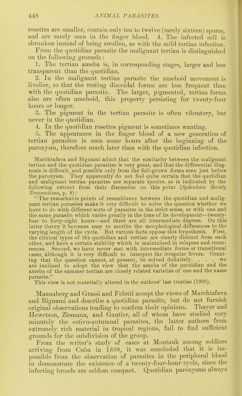 rosettes are smaller, contain only ten to twelve (rarely sixteen) spores, and are rarely seen in the finger blood. 4. The infected cell is shrunken instead of being swollen, as with the mild tertian infection. From the quotidian parasite the malignant tertian is distinguished on the following grounds : 1. The tertian ameba is, in corresponding stages, larger and less transparent than the quotidian. 2. In the malignant tertian parasite the ameboid movement is livelier, so that the resting discoidal forms are less frequent than with the quotidian parasite. The larger, pigmented, tertian forms also are often ameboid, this property persisting for twenty-four hours or longer. 3. The pigment in the tertian parasite is often vibratory, but never in the quotidian. 4. In the quotidian rosettes pigment is sometimes wanting. 5. The appearance in the finger blood of a new generation of tertian parasites is seen some hours after the beginning of the paroxysm, therefore much later than with the quotidian infection. Marchiafava and Bigoami admit that the similarity between the maUgnant tertian and the quotidian parasites is very great, and that the differential diag- nosis is difficult, and possible only from the full-grown forms seen just before the paroxysm. They apparently do not feel quite certain that the quotidian and malignant tertian parasites are separate species, as is indicated by the following extract from their discussion on this point {Sydenham Society Transactions, p. 8):  The remarkable points of resemblance between the quotidian and malig- nant tertian parasites make it very difficult to solve the question whether we have to do with different sorts of parasites in the strict sense, or with one and the same parasite which varies greatly in the time of its development—twenty- four to forty-eight hours—and there are all intermediate degrees. On this latter theory it becomes easy to ascribe the morphological differences to the varying length of the cycle. But various facts oppose this hypothesis. First, the clinical types of the quotidian and tertian are clearly distinct from each other, and have a certain stability which is maintained in relapses and recur- rences. Second, we have never met with intermediate forms or transitional cases, although it is very difficult to interpret the irregular fevers. Grant- ing that the question cannot, at present, be solved definitely, . . we are inclined to adopt the view that the ameba of the quotidian and the ameba of the summer tertian are closely related varieties of one and the same parasite. This view is not materially altered in the authors' last treatise (1900). Mannaberg and Grassi and Feletti accept the views of Marchiafava and Bignami and describe a quotidian parasite, but do not furnish original observations tending to confirm their opinions. Thayer and Hewetson, Ziemann, and Gautier, all of whom have studied very minutely the estivo-autumnal parasites, the latter authors from extremely rich material in tropical regions, fail to find sufficient grounds for the subdivision of the group. From the writer's study of cases at Montauk among soldiers arriving from Cuba in 1898, it was concluded that it is im- possible from the observation of jiarasites in the peripheral blood to demonstrate the existence of a twenty-four-hour cycle, since the infecting broods are seldom compact. Quotidian paroxysms always