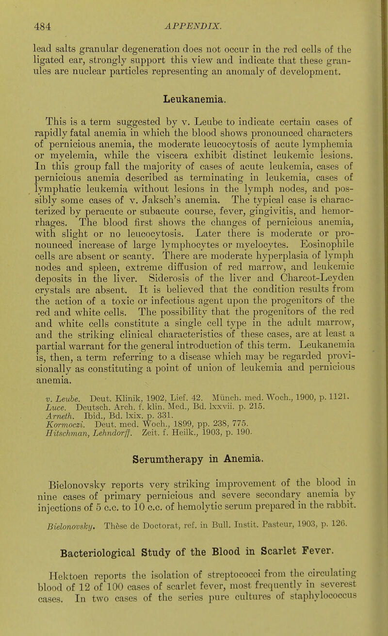 lead salts granular degeneration does not occur in the red cells of the ligated ear, strongly support this view and indicate that these gran- ules are nuclear particles representing an anomaly of development. Leukanemia. This is a term suggested by v. Leube to indicate certain cases of rapidly fatal anemia in which the blood shows pronounced characters of pernicious anemia, the moderate leucocytosis of acute lymphemia or myelemia, while the viscera exhibit distinct leukemic lesions. In this group fall the majority of cases of acute leukemia, cases of pernicious anemia described as terminating in leukemia, cases of lymphatic leukemia without lesions in the lymph nodes, and pos- sibly some cases of v. Jaksch's anemia. The typical case is charac- terized by peracute or subacute course, fever, gingivitis, and hemor- rhages. The blood first shows the changes of pernicious anemia, with slight or no leucocytosis. Later there is moderate or pro- nounced increase of large lymphocytes or myelocytes. Eosinophile cells are absent or scanty. There are moderate hyperplasia of lymph nodes and spleen, extreme diffusion of red marrow, and leukemic deposits in the liver. Siderosis of the liver and Charcot-Leyden crystals are absent. It is believed that the condition results from the action of a toxic or infectious agent upon the progenitors of the red and white cells. The possibility that the progenitors of the red and white cells constitute a single cell type in the adult marrow, and the striking clinical characteristics of these cases, are at least a partial warrant for the general introduction of this term. Leukanemia is, then, a term referring to a disease which may be regarded provi- sionally as constituting a point of union of leukemia and pernicious anemia. V. Leube. Deut. Klinik, 1902, Lief. 42. Munch, med. Woch., 1900, p. 1121. Luce. Deutsch. Arch. f. kUn. Med., Bd. IxxAdi. p. 215. Arneth. Ibid., Bd. Ixix. p. 331. Kormoczi. Deut. med. Woch., 1899, pp. 238, 775. Hitschman, Lehndorff. Zeit. f. Heilk., 1903, p. 190. Serumtherapy in Anemia. Bielonovsky reports very striking improvement of the blood in nine cases of primary pernicious and severe secondary anemia by injections of 5 c.c. to 10 c.c. of hemolytic serum prepared in the rabbit. Bielonovsktj. Thfese de Doctorat, ref. in Bull. Instit. Pasteur, 1903, p. 126. Bacteriological Study of the Blood in Scarlet Fever. Hektoen reports the isolation of streptococci from the circulating blood of 12 of 100 cases of scarlet fever, most frequently in severest cases. In two cases of the series pure cultures of staphylococcus