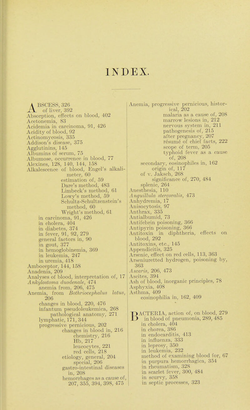 INDEX. ABSCESS, 326 of liver, 392 Absorption, effects on blood, 402 Acetonemia, 83 Acidemia in carcinoma, 91, 426 Acidity of blood, 92 Actinomycosis, 335 Addison's disease, 375 Agglutinins, 145 Albumins of serum, 75 Albumose, occurrence in blood, 77 -AJexines, 128, 140, 144, 158 Alkalescence of blood, Engel's alkali- meter, 60 estimation of, 59 Dare's method, 483 Limbeck's method, 61 Lowy's method, 59 Schultz-Schultzenstein's method, 60 Wright's method, 61 in carcinoma, 91, 426 in cholera, 404 in diabetes, 374 in fever, 91, 92, 279 general factors in, 90 in gout, 377 in hemoglobinemia, 369 in leukemia, 247 in uremia, 418 Amboceptor, 144, 158 Anadenia, 209 Analyses of blood, interpretation of, 17 Ankylostoma duodenale, 474 anemia from, 206, 475 Anemia, from Bothriocephalus latus, 206 changes in blood, 220, 476 infantum pseudoleukemica, 268 pathological anatomy, 271 lymphatic, 171, 344 progressive pernicious, 202 changes in blood in, 216 chemistry, 216 Hb, 217 leucocytes, 221 red ceils, 218 etiology, general, 204 special, 206 gastro-intestinal diseases in, 208 hemorrhages as a cause of, 207, 355, 394, 398, 475 Anemia, progressive pernicious, histor- ical, 202 malaria as a cause of, 208 marrow lesions in, 212 nervous system in, 211 pathogenesis of, 2l5 after pregnancy, 207 resume of chief facts, 222 scope of term, 205 typhoid fever as a cause of, 208 secondary, eosinopliiles in, 162 origin of, 117 of V. Jaksch, 268 significance of, 270, 484 splenic, 264 Anesthesia, 110 Anguillula stercoralis, 473 Anhydremia, 17 Anisocytosis, 97 Anthrax, 335 Antialbumid, 73 Antifebrin poisoning, 366 Antip3a-in poisoning, 366 Antitoxin in diphtheria, effects on blood, 292 Antitoxins, etc., 145 Appendicitis, 325 Arsenic, effect on red cells, 113, 363 Arseniuretted hydrogen, poisoning by, 363 Ascaris, 206, 473 Ascites, 394 A.sh of blood, inorganic principles, 78 Asphyxia, 408 Asthma, 409 eosinophilia in, 162, 409 BACTERIA, action of, on blood, 279 in blood of pneumonia, 289, 485 in cholera, 404 in chorea, 386 in endocarditis, 413 in influenza, 333 in leprosy, 350 in leukemia, 232 method of examining blood for, 67 in purpura hemorrhagica, 354 in rheumatism, 328 in scarlet fever, 300, 484 in scurvy, 358 in septic processes, 323