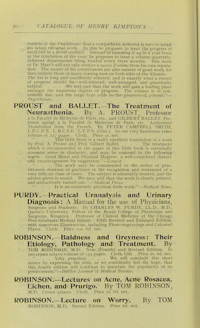 readers of the. •Prctciiiioner that a sympathetic .welcome is sure to await -/ J'lis latest, editorial work. . In .this he proposes to treat the progress of medicine in a itovel methbd. Instead'of summing it up in a year-book at the cohclusion of the year; he proposes to issue a volume quarterly, different departments being treated every three months. This work of Dr. Hare's will hot only receive a siicces d'estime from his own reputa- tion'. The names of his .contributors are also earnest of goofl work, for they include those of many coming men on both sides of the Atlantic. The list is long and excellently selected, and is exactly what a record of progress should be-—well-selected, well-arranged, and practically helpful. . . . 'We feel sure that the work will gain a leading place amongst the numerous digests of progress. The volume is of con- venieiit size, and the large type adds to: the pleasure of perusal.— Practitioner. PROUST and BALLET.—The Treatment of Neurasthenia. By A. PROUST, Professor a la Faculte de Medecine de Paris, etc., and GII.BERT BALLET, Pro- fessor agrege a la Faculte de Medecine de Paris, etc. Authorised Translation from the French. By PETER CAMPBELL SMITH, L.R'.C.P.E., L.R.C.S.E., L.F.P.S. (Glas.). In one very handsome i2mo volume of 227 pages. Cloth. Price 5s. net.  . . . This little Book is a really excellent translation of a work by Prof. A. Proust and Prof. Gilbert Ballet. . . . The treatment which is recommended in the pages of this little book is essentially common sense in character, aird may be summed in the following wcjrds : Good .Moral and Physical Hygiene, a well-considered dietary arid eno.ouragement by suggestion.—Lflwcei.  . . . The work may be commended to the notice of prac- titioners desirous of guidance in the recognition and treatment of a very difficult class of cases. The subject is admirably treated, and the advice given is sound. We may add that the work is clearly printed, and'attractively turned out. — Medical Press. . . . It is an eminently practical little work.—Medical News. PURDY.—Practical Uranalysis and Urinary Diagnosis: A Manual for the use of Physicians, Surgeons and Students. By CHARLES W. PURDY, LL.D., M.D.. Queen's University, Fellow of the Royal College of Physicians and Surgeons, Kingston ; Professor of Clinical Medicine at the Chicago Post-Graduate Medical School. Fifth Revised and Enlarged Edition, • with numerous Illustrations, including Photo-engravings and Coloured Plates. Cloth. Price los. 6d. net. ROBINSON.—Baldness and Greyness: Their Etioloo:y, Pathology and Treatment. By ;■ . TOM ROBINSON, M.D. New (Fourth) and'Revised Edition. In one crown octavo volume of 133 pages. Cloth, Gilt. Price2s.6d.net.  . . . Very practical. . . . We will conclude this short notice by expressing the wish, as we confidently feel the hope, that this fourth edition will continue to maintain the popularitjf of its predecessors.—Dublin fouioial of Medical Science. ROBINSON.—Lectures on Acne, Acne Rosacea, Lichen, and Prurigo. By TO.M ROBINSON, M.D. Crown octavo. Cloth. Price 2S. 6d. net. ROBINSON.—Lecture on Worry. By TOM ROBINSON, M.D. Second Edition. Price 6d. net.