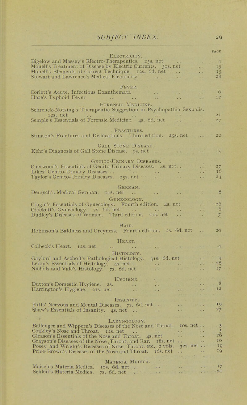 Electricity. Bigelow and Massey's Electro-Therapeutics. 25s. net Monell's Treatment of Disease by Electric Currents. 30s. net Monell's Elements of Correct Technique. 12s. 6d. net Stewart and Lawrence's Medical Electricity Fever. Corlett's Acute, Infectious Exanthemata .. Hare's Typhoid Fever Forensic Medicine. Schrenck-Notzing's Therapeutic Suggestion in Psychopathia SexuaJis 12s. net Semple's Essentials of Forensic Medicine. 4s. 6d. net • Fractures. Stimson's Fractures and Dislocations. Third edition. 25s. net Gall Stone Disease. Kehr's Diagnosis of Gall Stone Disease. 9s. net .. Genito-Urinary Diseases. Chetwood's Essentials of Genito-Urinary Diseases. 43. net. . Likes' Genito-L-rinarjr Diseases .. Taylor's Genito-Urinary Diseases. 25s. net German. Deutsch's Medical German, ios.net Gynecology. Cragin's Essentials of Gynecology. Fourth edition. 4s. net Crockett's Gynecology. 7s. 6d. net Dudley's Diseases of Women. Third edition. 21s. net Hair. Robinson's Baldness and Greyness. Fourth edition. 2s. 6d. net Heart. Colbeck's Heart. 12s.net Histology. Gaylord and Aschoff's Pathological Histology. 313. 6d.net Leroy's Essentials of Histology. 4s. net .. Nichols and Vale's Histology.' 7s. 6d. net Hygiene. Dutton's Domestic Hygiene. 2s. Harrington's Hj^giene. 21s.net Insanity. Potts' Nervous and Mental Diseases. 7s. 6d. net .. Shaw's Essentials of Insanity. 4s. net .. Laryngology. Ballenger and Wippern's Diseases of the Nose and Throat, ids. net Coakley's Nose and Throat. 12s. net Gleason's Essentials of the Nose and Throat. 4s. net Grayson's Diseases of the Nose .Throat, and Ear. i8s.net .. Posey and Wright's Diseases of Nose, Throat, etc., 2 vols. 32s. net Price-Brown's Diseases of the Nose and Throat, i6s.net .. Materia Medica. Maisch's Materia Medica. los. 6d. net .. Schleif's Materia Medica. 7s. 6d. net ..