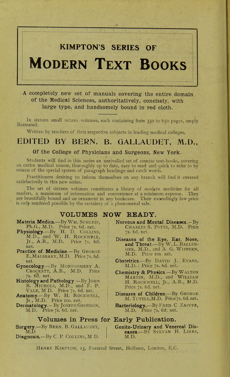 KIMPTON'S SERIES OF Modern Text Books A completely new set of manuals covering the entire domain of the Medical Sciences, authoritatively, concisely, with large type, and handsomely bound in red cloth. In sixteen small octavo volumes, each containing from 350 to 650 pages, amply llustrated. Written by teachers of their respective subjects in leading medical colleges. EDITED BY BERN. B. GALLAUDET, M.D., Of the College of Physicians and Surgeons, New York. Students will find in this series an unrivalled set of concise text-books, covering an entire medical course, thoroughly up to date, easy to read and quick to refer to by reason of the special system of paragraph headings and catch words. Practitioners desiiing to inform themselves on any branch will find it covered satisfactorily in this new series. The set of sixteen volumes constitutes a library of modern medicine for all readers, a maximum of information and convenience at a minimum expense. They are beautifully boimd and an ornament in any bookcase. Their exceedingly low price is only rendered possible by the certainty of a phenomenal sale. VOLUMES NOW READY. Materia Medica.—ByWM. Schleif, Ph.G., M.D. Price 7s. 6d. net. Physiology.—By H. D. Collins, M.D., and W. H. Rockwell, Jr., A.B., M.D. Price 7s. 6d. net. Practice of Medicine.—By George E. Malsbary, M.D. Price 7s. 6d. net. Gynecology.—By Montgomery A. Crockett, A.B., M.D. Price 7s. 6d. net. Histology and Pathology —By John B. Nichols, M.D., and F. P. Vale, M D. Price 7s. 6d. net. Anatomy.-By W. H. Rockwell, Jr., M.D. Price los. net. Dermatology.— By Joseph Grindon, M.D. Price 7s. 6d. net. Nervous and Mental Diseases. —By Charles S. Potts, M.D. Price 7s. 6d. net. Diseases of the Eye, Ear, Nose, and Throat.—By AV. L. Ballen- GER, M.D., and A G. WiPPERN, M.D. Price los. net. Obstetrics.—By David J. Evans, M.D. Price 7s. 6d. net. Chemistry & Physics.—By Walton Martin, M.D., and William H. Rockwell, Jr., A.B., M.D. Price 7s. 6d. net. Diseases of Children.—By George M. Tuttle.M.D. Price7s.6d.net. Bacteriology.—By Fred C Zapffe, M.D. Price 7s. 6d. net. Volumes in Press for Early Publication. Surgery.—By Bern. B. Gallaudet, M.D Diagnosis.—By C. P. Collins, M D. Genito-Urinary and Venereal Dis- eases.—By Sylvan H. Likes, M.D. Henry Kixii-ton, 13, Furnival Street, Holborn, London, E.C.