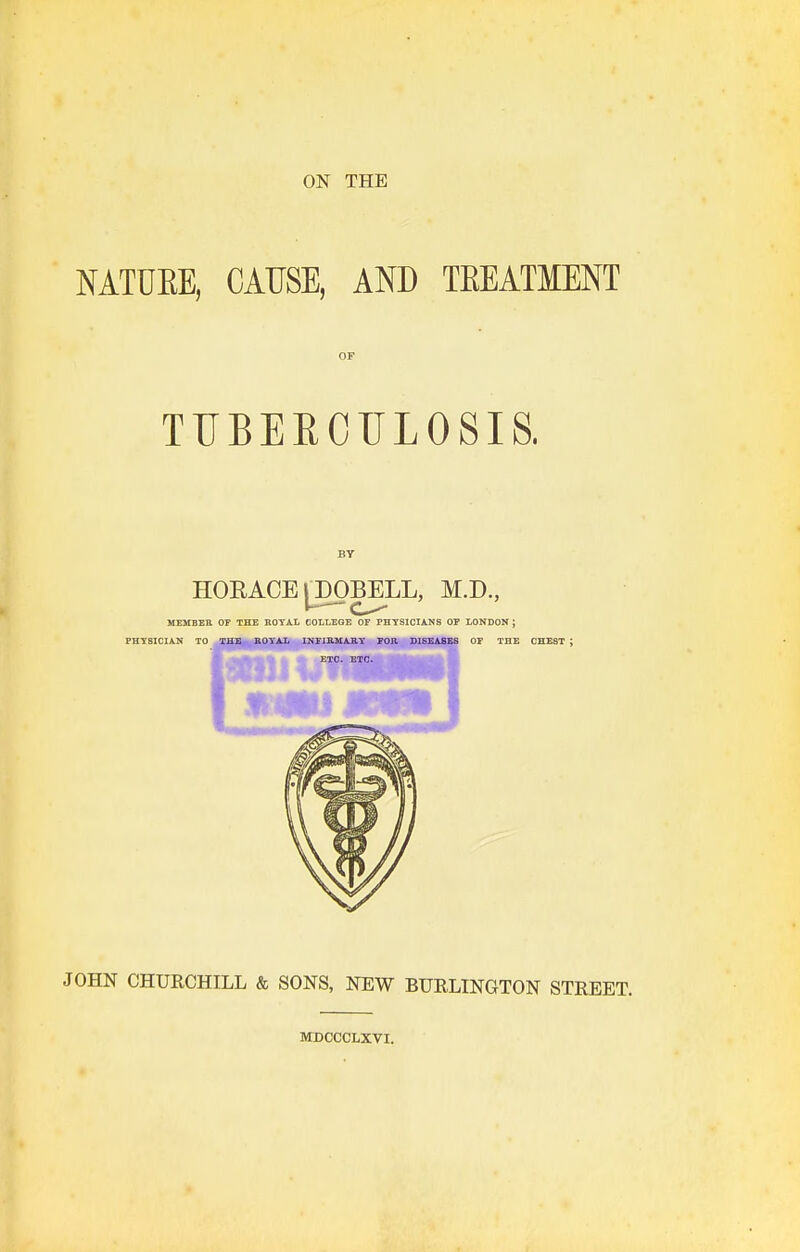 ON THE MTUKE, CAUSE, AND TEEATMENT OF TTJBEROULOSIS. BY HORACE [^DOBELL, M.D., MEMBER OF THE KOYAL COLLEGE OF PHTSlCIiNS OF LONDON ; PHYSICIAN TO THE KOYAL INFIB-MABY FOJl DISEASES OF THE CHEST ; JOHN CHURCHILL & SONS, NEW BURLINGTON STREET. JTDCCCLXVI.