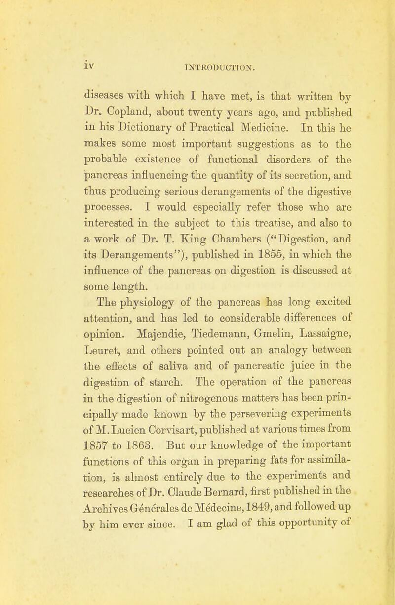 diseases with which I have met, is that written by Dr. Copland, about twenty years ago, and published in his Dictionary of Practical Medicine. In this he makes some most important suggestions as to the probable existence of functional disorders of the pancreas influencing the quantity of its secretion, and thus producing serious derangements of the digestive processes. I would especially refer those who are interested in the subject to this treatise, and also to a work of Dr. T. King Chambers (Digestion, and its Derangements), published in 1856, in which the influence of the pancreas on digestion is discussed at some length. The physiology of the pancreas has long excited attention, and has led to considerable difierences of opinion. Majendie, Tiedemann, Gmelin, Lassaigne, Leuret, and others pointed out an analogy between the efiects of saliva and of pancreatic juice in the digestion of starch. The operation of the pancreas in the digestion of nitrogenous matters has been prin- cipally made known by the persevering experiments of M. Lucien Corvisart, published at various times from 1857 to 1863. But our knowledge of the important functions of this organ in preparing fats for assimila- tion, is almost entirely due to the experiments and researches of Dr. Claude Bernard, first published in the Archives Grenerales de Medecine, 1849, and followed up by him ever since. I am glad of this opportunity of