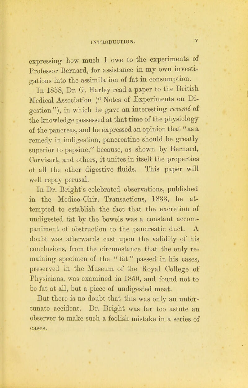 expressing how much I owe to the experiments of Professor Bernard, for assistance in my own investi- gations into the assimilation of fat in consumption. In 1858, Dr. Gr. Harley read a paper to the British Medical Association ( Notes of Experiments on Di- gestion), in which he gave an interesting resume of the knowledge possessed at that time of the physiology of the pancreas, and he expressed an opinion that as a remedy in indigestion, pancreatine should be greatly superior to pepsine, because, as shown by Bernard, Corvisart, and others, it unites in itself the properties of all the other digestive fluids. This paper will well repay perusal. In Dr. Bright's celebrated observations, published in the Medico-Chir. Transactions, 1833, he at- tempted to establish the fact that the excretion of undigested fat by the bowels was a constant accom- paniment of obstruction to the pancreatic duct. A doubt was afterwards cast upon the validity of his conclusions, from the circumstance that the only re- maining specimen of the  fat passed in his cases^ preserved in the Museum of the Royal College of Physicians, was examined in 1850, and found not to be fat at all, but a piece of undigested meat. But there is no doubt that this was only an unfor- tunate accident. Dr. Bright was far too astute an observer to make such a foolish mistake in a series of cases.