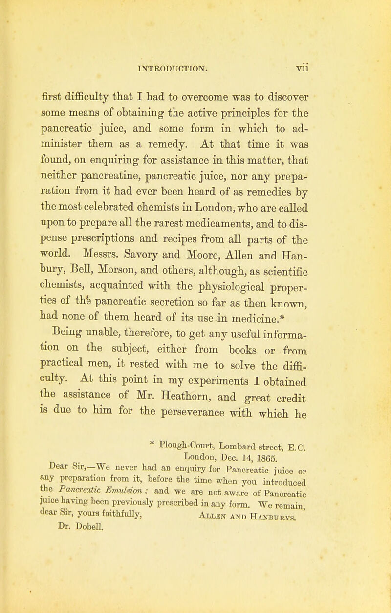 first diiBficulty that I had to overcome was to discover some means of obtaining the active principles for the pancreatic juice, and some form in which to ad- minister them as a remedy. At that time it was found, on enquiring for assistance in this matter, that neither pancreatine, pancreatic juice, nor any prepa- ration from it had ever been heard of as remedies by the most celebrated chemists in London, who are called upon to prepare all the rarest medicaments, and to dis- pense prescriptions and recipes from all parts of the world. Messrs. Savory and Moore, Allen and Han- bury, BeU, Morson, and others, although, as scientific chemists, acquainted with the physiological proper- ties of thfe pancreatic secretion so far as then known, had none of them heard of its use in medicine.* Being unable, therefore, to get any useful informa- tion on the subject, either from books or from practical men, it rested with me to solve the diffi- culty. At this point in my experiments I obtained the assistance of Mr. Heathorn, and great credit is due to him for the perseverance with which he * Plough-Coiirt, Lombard-street, E.G. Loudon, Dec. 14, 1865. Dear Sir,-We never had an enquiry for Pancreatic juice or any preparation from it, before the time when you introduced the Pancreatic Emulsion : and we are not aware of Pancreatic juice having been previously prescribed in any form. We remain dear Sir, yours faithfully, Allen and Hanbury.s. ' Dr. Dobell.