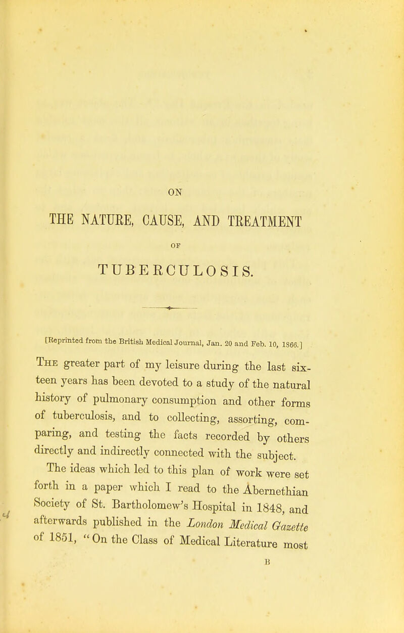 ON THE NATUEE. CAUSE, AND TEEATMENT OF TUBERCULOSIS. [Reprinted from the British Medical Journal, Jan. 20 and Feb. 10, 1866.] The greater part of my leisure during the last six- teen years has been devoted to a study of the natural history of pulmonary consumption and other forms of tuberculosis, and to collecting, assorting, com- paring, and testing the facts recorded by others directly and indirectly connected with the subject. The ideas which led to this plan of work were set forth in a paper which I read to the Abernethian Society of St. Bartholomew's Hospital in 1848, and afterwards published in the London Medical Gazette of 1851,  On the Class of Medical Literature most