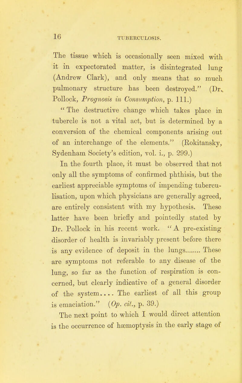 The tissue whicli is occasionally seen mixed with it in expectorated matter, is disintegrated lung (Andrew Clark), and only means that so much pulmonary structure has been destroyed. (Dr^ Pollock, Prognosis in Consumption, p. 111.)  The destructive change which takes place in tubercle is not a vital act, but is determined by a conversion of the chemical components arising out of an interchange of the elements. (Rokitansky, Sydenham Society's edition, vol. i., p. 299.) In the fourth place, it must be observed that not only all the symptoms of confirmed phthisis, but the earliest appreciable symptoms of impending tubercu- lisation, upon which physicians are generally agreed, are entirely consistent with my hypothesis. These latter have been briefly and pointedly stated by Dr. Pollock in his recent work. A pre-existing disorder of health is invariably present before there is any evidence of deposit in the lungs These are symptoms not referable to any disease of the lung, so far as the function of respiration is con- cerned, but clearly indicative of a general disorder of the system.... The earliest of all this group is emaciation. {Op. cit., p. 39.) The next point to which I would direct attention is the occurrence of haemoptysis in the early stage of