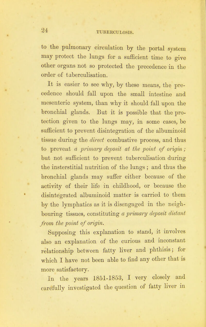 TUBEKCULOSIS. to the pulmonary circiilation by the portal system may protect the lungs for a sufficient time to give other organs not so protected the precedence in the order of taberculisation. It is easier to see why, by these means, the pre- cedence should fall upon the small intestine and mesenteric system, than why it should fall upon the bronchial glands. But it is possible that the pro- tection given to the lungs may, in some cases, be sufficient to prevent disintegration of the albuminoid tissue during the direct combustive process, and thus to prevent a primary deposit at the point of origin; but not sufficient to prevent tuberculisation during the insterstitial nutrition of the lungs ; and thus the bronchial glands may suffer either because of the activity of their life in childhood, or because the disintegrated albuminoid matter is carried to them by the lymphatics as it is disengaged in the neigh- bouring tissues, constituting a primary deposit distant from the point of origin. Supposing this explanation to stand, it involves also an explanation of the curious and inconstant relationship between fatty liver and phthisis; for which I have not been able to find any other that is more satisfactory. In the years 1851-1853, I very closely and carefully investigated the question of fatty liver in