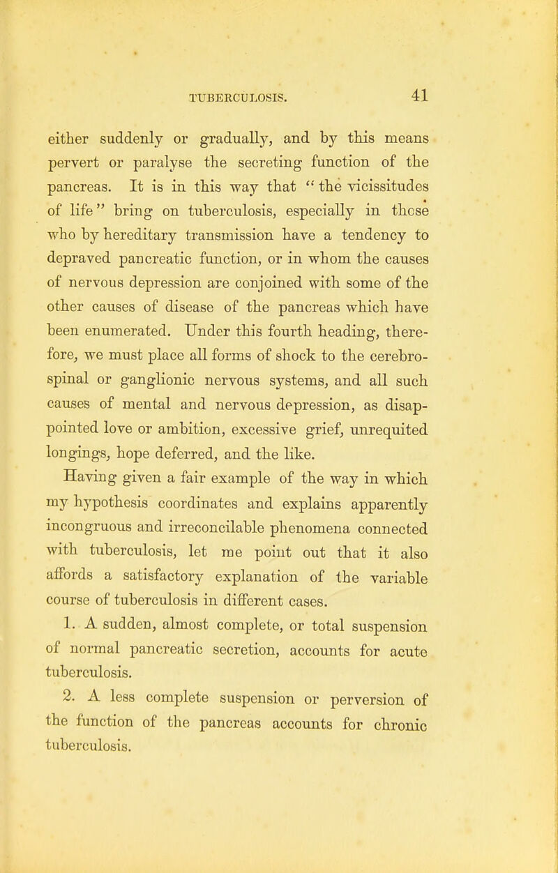 either suddenly or gradually, and by this means pervert or paralyse the secreting function of the pancreas. It is in this way that the vicissitudes of life bring on tuberculosis, especially in these who by hereditary transmission have a tendency to depraved pancreatic function, or in whom the causes of nervous depression are conjoined with some of the other causes of disease of the pancreas which have been enumerated. Under this fourth heading, there- fore^ we must place all forms of shock to the cerebro- spinal or ganglionic nervous systems, and all such causes of mental and nervous depression, as disap- pointed love or ambition, excessive grief, unrequited longings, hope deferred, and the like. Having given a fair example of the way in which hypothesis coordinates and explains apparently incongruous and irreconcilable phenomena connected with tuberculosis, let me point out that it also affords a satisfactory explanation of the variable course of tuberculosis in different cases. 1. A sudden, almost complete, or total suspension of normal pancreatic secretion, accounts for acute tuberculosis. 2. A less complete suspension or perversion of the function of the pancreas accounts for chronic tuberculosis.