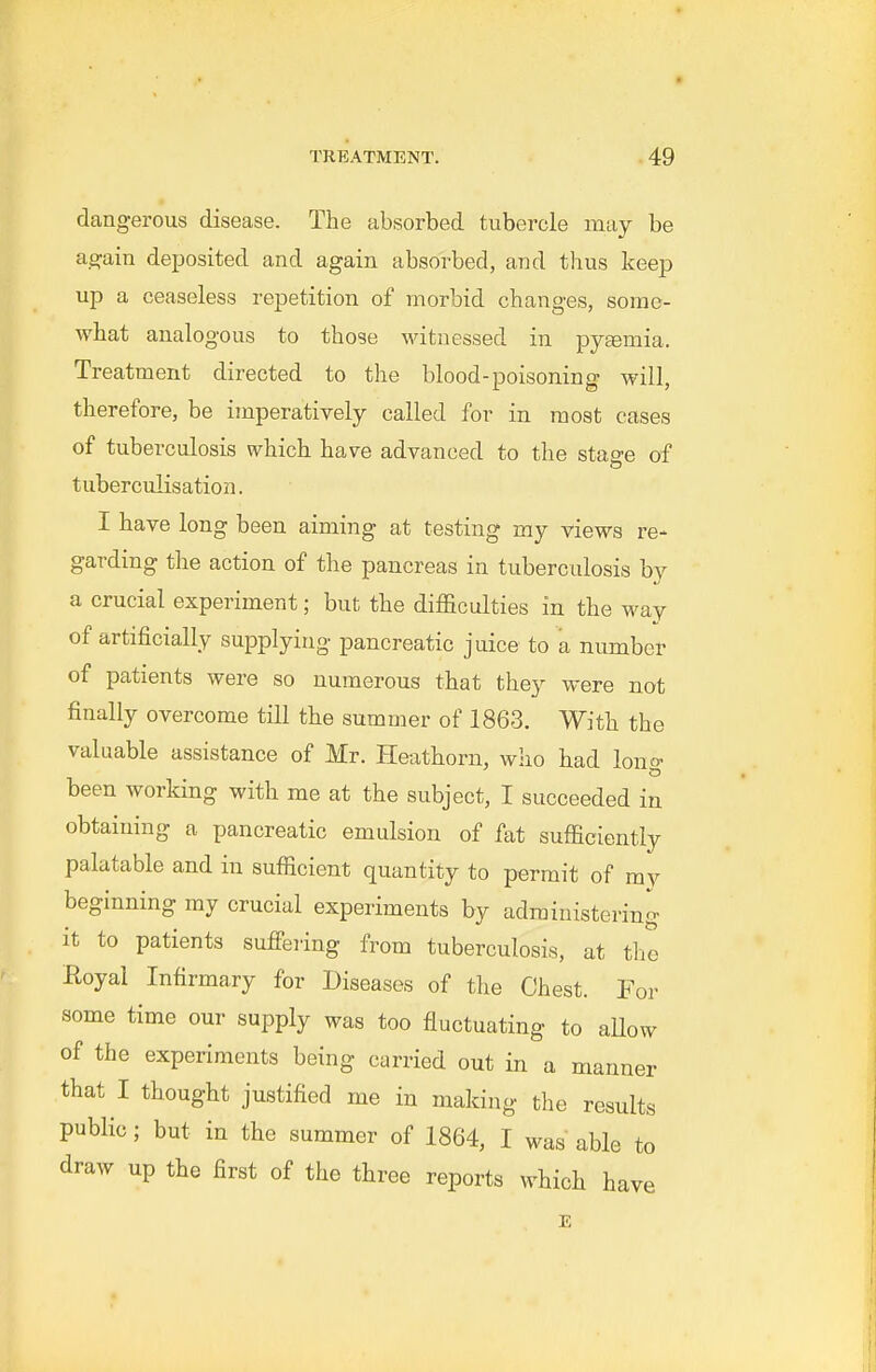 dangerous disease. The absorbed tubercle may be ag;ain deposited and again absorbed, and thus keej^ up a ceaseless repetition of morbid changes, some- what analogous to those witnessed in pytemia. Treatment directed to the blood-poisoning will, therefore, be imperatively called for in most cases of tuberculosis which have advanced to the sta^e of tuberculisation. I have long been aiming at testing my views re- garding the action of the pancreas in tuberculosis by a crucial experiment; but the difficulties in the way of artificially supplying pancreatic juice to a number of patients were so numerous that they were not finally overcome till the summer of 1863. With the valuable assistance of Mr. Heathorn, who had long been working with me at the subject, I succeeded in obtaining a pancreatic emulsion of fat sufficiently palatable and in sufficient quantity to permit of mv beginning my crucial experiments by administering it to patients suffering from tuberculosis, at the Boyal Infirmary for Diseases of the Chest. For some time our supply was too fluctuating to aUow of the experiments being carried out in a manner that I thought justified me in making the results public; but in the summer of 1864, I was able to draw up the first of the three reports which have