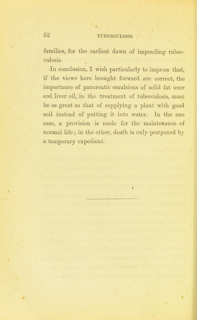families, for the earliest dawn of impending tuber- culosis. In conclusion, I wisli particularly to impress that, if the views here brought forward are correct, the importance of pancreatic emulsions of solid fat over cod liver oil, in the treatment of tuberculosis, must be as great as that of supplying a plant with good soil instead of putting it into water. In the one case, a provision is made for the maintenance of normal Kfe; in the other, death is onlj'^ postponed by a temporary expedient.