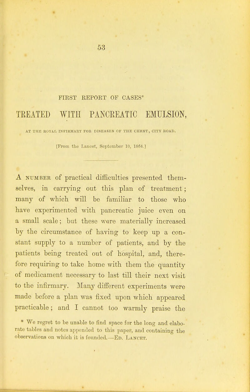 FIRST REPORT OF CASES* TREATED WITH PANCREATIC EMULSION, AT THE nOVA.r^ INFIRMARY 'FOn DISEASES OF THE CHEST, CITY ROAD. [From the Lancet, September 10, 1864.] A NUMBER of practical difficulties presented them- selves, in carrying out this plan of treatment; many of which will be familiar to those who have experimented with pancreatic juice even on a small scale; but these were materially increased by the circumstance of having to keep up a con- stant supply to a number of patients, and by the patients being treated out of hospital, and, there- fore requiring to take home with them the quantity of medicament necessary to last till their next visit to the infirmary. Many different experiments were made before a plan was fixed upon which appeared practicable; and I cannot too warmly praise the * We regret to be unable to find space for the long and elabo- rate tables and notes aj)pen(led to tbis paper, and containing the observations on which it is founded.—Ed. Lancet.