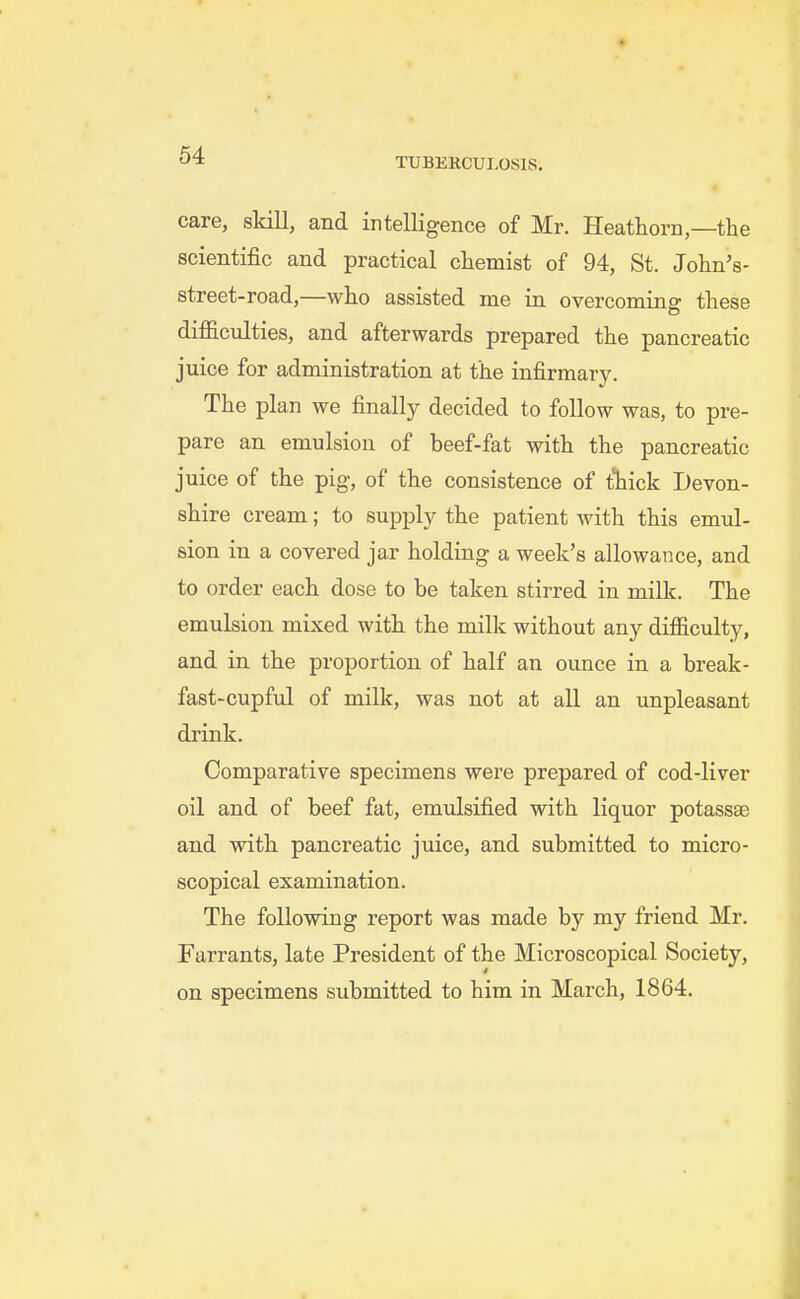 care, skill, and intelligence of Mr. Heathorn,—the scientific and practical chemist of 94, St. John's- street-road,—who assisted me in overcoming these difficulties, and afterwards prepared the pancreatic juice for administration at the infirmary. The plan we finally decided to follow was, to pre- pare an emulsion of beef-fat with the pancreatic juice of the pig, of the consistence of tliick Devon- shire cream; to supply the patient with this emul- sion in a covered jar holding a week's allowance, and to order each dose to be taken stirred in milk. The emulsion mixed with the milk without any difficulty, and in the proportion of half an ounce in a break- fast-cupful of milk, was not at all an unpleasant drink. Comparative specimens were prepared of cod-liver oil and of beef fat, emulsified with liquor potassae and with pancreatic juice, and submitted to micro- scopical examination. The following report was made by my friend Mr. Farrants, late President of the Microscopical Society, on specimens submitted to him in March, 1864.