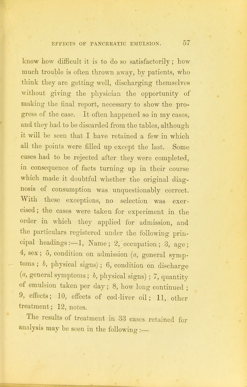 know how difficult it is to do so satisfactorily; how much trouble is often thrown away, by patients, who think they are getting well, discharging themselves without giving the physician the opportunity of making the final report, necessary to show the pro- gress of the case. It often happened so in my cases, and they had to be discarded from the tables, although it will be seen that I have retained a few in which all the points were filled up except the last. Some cases had to be rejected after they were completed, in consequence of facts turning up in their course which made it doubtful whether the original diag- nosis of consumption was unquestionably correct. With these exceptions, no selection was exer- cised; the cases were taken for experiment in the order in which they applied for admission, and the particulars registered under the following prin- cipal headings:—!, Name; 2, occupation; 3, age; 4, sex; 5, condition on admission (a, general symp- toms ; b, physical signs); 6, condition on discharge (a, general symptoms ; b, physical signs) : 7, quantity of emulsion taken per day; 8, how long continued ; 9, effects; 10, eflfects of cod-liver oil; 11, other treatment; 12, notes. The results of treatment in 33 cases retained for analysis may be seen in the following:—