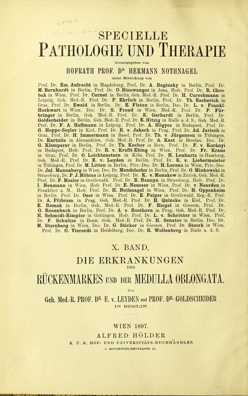 SPECIELLE Pathologie und Therapie herausgegeben von HOFMTH PROF. D«- HERMANN NOTHNAGEL unter Mitwirkung von Prof. Dr. Em. Aufrecht in Magdeburg, Prof. Dr. A. Baginsky in Berlin, Prof. Dr. M. Bernhardt in Berlin, Prof. Dr. 0. Binswanger in Jena, Hofr. Prof. Dr. R. Chro- taak in Wien, Prof. Dr. Cornet in Berlin, Geh. Med.-E. Prof. Dr. H. Curschmann in Leipzig, Geh. Med.-R. Prof. Dr. P. Ehrlich in Berlin, Prof. Dr. Th. Escherich in Graz, Prof Dr. Ewald in Berlin, Dr. E. Flatau in Berlin, Doe. Dr. L. v. Frankl- Hochwart in Wien, Doc. Dr. S. Freud in Wien, Med.-R. Prof. Dr. P. Für- bringer in Berlin, Geh. Med.-R. Prof. Dr. K. Gerhardt in Berlin, Prof. Dr. Goldscheider in Berlin, Geh. Med.-R. Prof. Dr. E. Hitzig in Halle a. d. S., Geh. Med.-R. Prof. Dr. F. A. Hoff mann in Leipzig, Prof. Dr. A. Högyes in Budapest, Prof. Dr. G. Hoppe-Seyler in Kiel, Prof. Dr. R. v. Jaksch in Prag, Prof. Dr. Ad. Jarisch in Graz, Prof. Dr. H. Immermann in Basel, Prof Dr. Th. v. Jürgensen in Tübingen, Dr. Kartulis in Alexandrien, Geh. Med.-R. Prof. Dr. A. Kast in Breslau, Doe. Dr. G. Klemperer in Berlin, Prof Dr. Th. Kocher in Bern, Prof. Dr. F. v. Koranyi in Budapest, Hofr. Prof. Dr. R. v. Krafft-Ebing in Wien, Prof. Dr. Fr. Kraus in Graz, Prof. Dr. 0. Leichtenstern in Köln, Prof Dr. H. Lenhartz in Hamburg, Geh. Med.-R. Prof Dr. E. v. Leyden in Berlin, Prof Dr. K. v. Liebermeister in Tübingen, Prof. Dr. M, Litten in Berlin, Priv.-Doe. Dr. H. Lorenz in Wien, Priv.-Doe. Dr. Jul. Mannaberg in Wien, Doe. Dr. Mendelsohn in Berlin, Prof. Dr. 0. Minkowski in Strassbmg, Dr. P.J.Möbius in Leipzig, Prof Dr. K. v. Monakow in Zürich, Geh. Med.-E. Prof. Dr. F. Mosler in Greifswald, Prof Dr. B. Naunyn in Strassburg, Hofr. Prof. Dr. L Neumann in Wien, Hofr. Prof. Dr. E. Neusser in Wien, Prof Dr. v. Noorden in Frankfurt a. M., Hofr. Prof. Dr. H. Nothnagel in Wien, Prof. Dr. H. Oppenheim in Berlin, Prof. Dr. Oser in Wien, Prof. Dr. E. Peiper in Greifswald, Reg.-R. Prof. Dr. A. Pfibram in Prag, Geh. Med.-R. Prof. Dr. H. Quincke in Kiel, Prof. Dr. E. Remak in Berlin, Geh. Med.-R. Prof. Dr. F. Riegel in Glossen, Prof. Dr. 0. Rosenbach in Berlin, Prof. Dr. A. v. Rosthorn in Prag, Geh. Med.-R. Prof. Dr. H. Schmidt-Rimpler in Göttingen, Hofr. Prof. Dr. L. v. Schrötter in Wien, Prof. Dr. F. Schnitze in Bonn, 'Geh. Med.-R. Prof. Dr. H. Senator in Berlin, Doc. Dr. M. Sternberg in Wien, Doc. Dr. G. Sticker in Glessen, Prof Dr. Stoerk in Wien, Prof. Dr. 0. Vierordt in Heidelberg, Doe. Dr. R. Wollenberg in Halle a. d. S. X. BAND. DIE EEKRANKUNGEN DES RÜCKENMARKES und der MEDÜLLA OBLONGATA. Geh. Med.-R. PROF. E. v. LEYDEN m.d PROF. D^^- GOLDSCHEIDER IN ISERLIN. WIEN 1897. ALFRED HOLDER K. U. K. HOF- UND UNI VERSITÄTS-B UCHH A N DLER