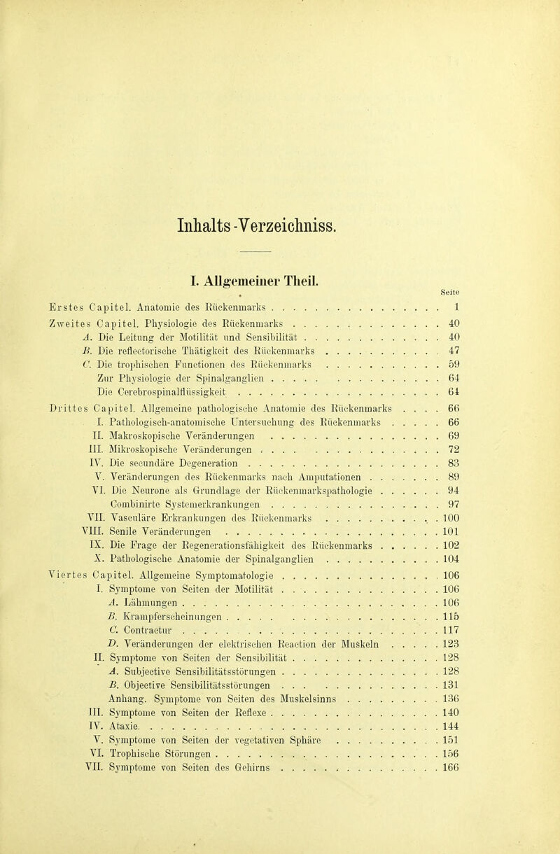 Inhalts -Verzeichniss. I. Allgemeiner Theil. Seite Erstes Capitel. Anatomie des liückenmarks 1 Zweites Capitel. Physiologie des Rückenmarks 40 A. Die Leitung der Motilität und Sensibilität 40 B. Die reflectoriselie Tliätigkeit des Küekenmarks 47 C. Die tropliiselion Functionen des Eückenuiarks 59 Zur Physiologie der Spinalganglicn 64 Die Cerebrospinaltlüssigkeit 64 Drittes Capitel. Allgemeine pathologische Anatomie des Küekenmarks .... 66 I. Pathologisch-anatomische Untersuchung des Rückenmarks 66 II. Makroskopische Veränderungen 69 III. Mikroskopische Veränderungen 72 IV. Die secundäre Degeneration 83 V. Veränderungen des Rückenmarks nach Amputationen 89 VI. Die Neurone als Grundlage der Rückenmarkspathologie 94 Combinirte Systemerkrankungen 97 VII. Vaseuläre Erkrankungen des Rückenmarks 100 VIII. Senile Veränderungen 101 IX. Die Frage der Regenerationsfähigkeit des Rückenmarks 102 X. Pathologische Anatomie der Spinalganglien 104 Viertes Capitel. Allgemeine Symptomatologie 106 I. Symptome von Seiten der Motilität 106 A. Lähmungen 106 £. Krampferscheinungen 115 C. Contraetur . 117 D. Veränderungen der elektrischen Reaction der Muskeln 123 II. Symptome von Seiten der Sensibilität 128 A. Subjective Sensibilitätsstörungen 128 -B. Objective Sensib-ilitätsstörungen 131 Anhang. Symptome von Seiten des Muskelsinns 136 III. Symptome von Seiten der Reflexe 140 IV. Ataxie 144 V. Symptome von Seiten der vegetativen Sphäre 151 VI. Trophische Störungen 156 VII. Symptome von Seiten des Gehirns 166