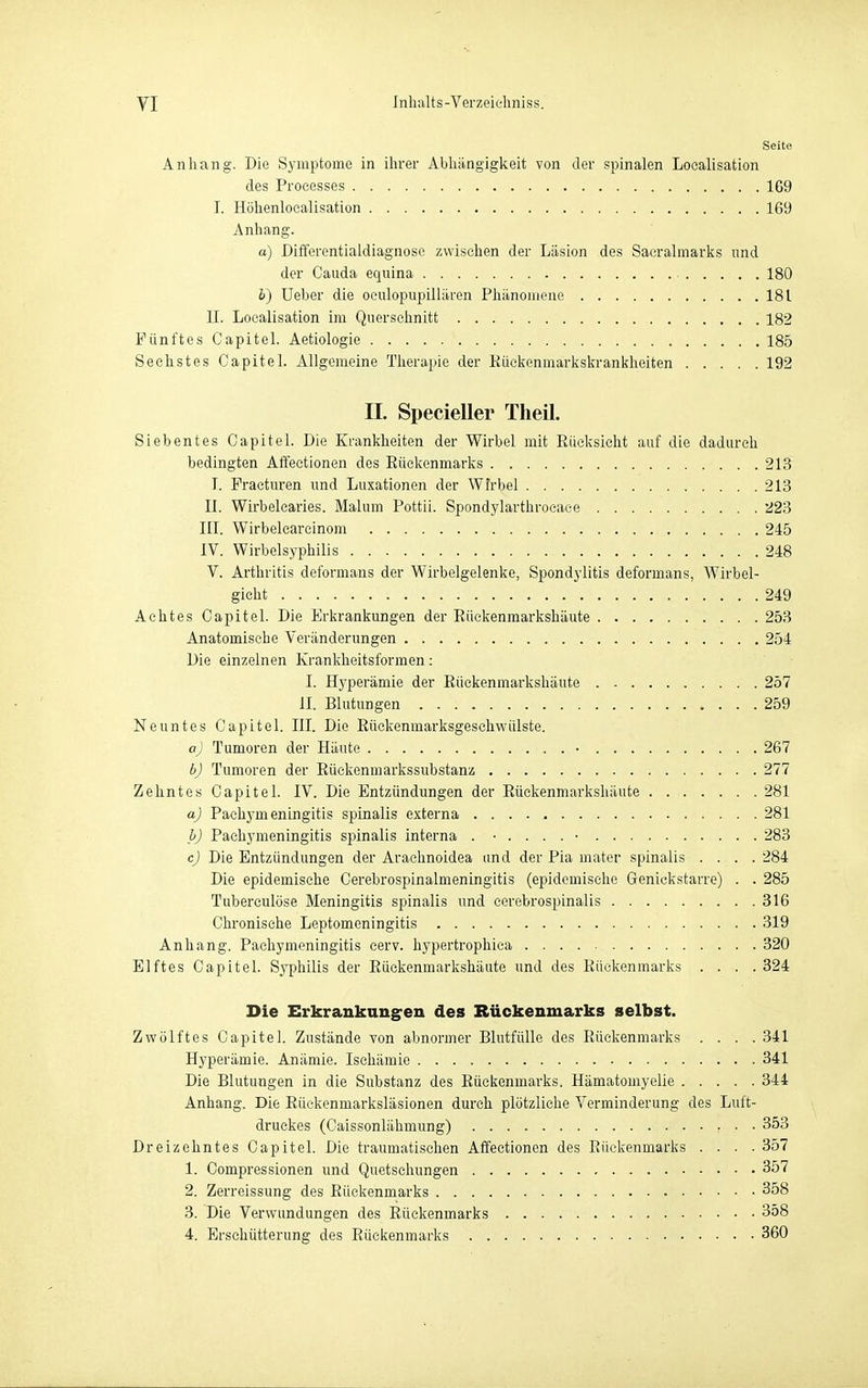 Seite Anhang. Die Symptome in ihrer Abhängigkeit von der spinalen Localisation des Processes 169 I. Höhenlocalisation 169 Anhang. a) Differentialdiagnosc zwischen der Läsion des Sacralinarks und der Cauda equina 180 b) Ueber die oeulopupillären Phänomene 181 U. Localisation im Querschnitt 182 Fünftes CapiteL Aetiologie 185 Sechstes Capitel. Allgemeine Therapie der Kückenmarkskrankheiten 192 II. SpecieUer Tlieil. Siebentes Capitel. Die Krankheiten der Wirbel mit Eücksicht auf die dadurch bedingten Affectionen des Rückenmarks 213 I. Fracturen und Luxationen der Wirbel 213 II. Wirbelcaries. Malum Pottii. Spondylarthrocace 223 III. Wirbelcareinoin 245 IV. Wirbelsyphilis 248 V. Arthritis deformans der Wirbelgelenke, Spondj'litis deformans, Wirbel- gieht 249 Achtes Capitel. Die Erkrankungen der Eüekenmarkshäute 253 Anatomische Veränderungen 254 Die einzelnen Kranklieitsformen: I. Hyperämie der Eüekenmarkshäute 257 II. Blutungen 259 Neuntes Capitel. III. Die Eückenmarksgesehwülste. aj Tumoren der Häute • 267 bj Tumoren der Eüekenmarkssubstanz 277 Zehntes Capitel. IV. Die Entzündungen der Eüekenmarkshäute 281 aJ Pachymeningitis spinalis externa 281 bJ Pachymeningitis spinalis interna . 283 cj Die Entzündungen der Arachnoidea and der Pia mater spinalis .... 284 Die epidemische Cerebrospinalmeningitis (epidemische Genickstarre) . . 285 Tuberculüse Meningitis spinalis und cerebrospinalis 316 Chronische Leptomeningitis 319 Anhang. Pachymeningitis eerv. hypertrophica 320 Elftes Capitel. Syphilis der Eüekenmarkshäute und des Rückenmarks .... 324 Die Erkrauknng^eu des Rückenmarks selbst. Zwölftes Capitel. Zustände von abnormer Blutfülle des Rückenmarks .... 341 Hyperämie. Anämie. Ischämie 341 Die Blutungen in die Substanz des Eückenmarks. Hämatomyelie 344 Anhang. Die Eückenmarksläsionen durch plötzliehe Verminderung des Luft- druckes (Caissonlähmung) 353 Dreizehntes Capitel. Die traumatischen Affectionen des Rüekenmarl« .... 357 1. Compressionen und Quetschungen 357 2. Zerreissung des Eückenmarks 358 3. Die Verwundungen des Eückenmarks 358 4. Erschütterung des Eückenmarks 360