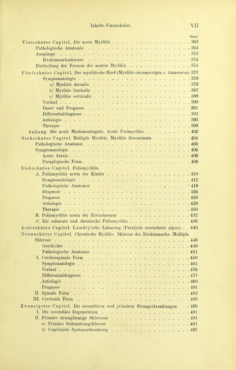 Seite Vierzehntes Capitel. Die acute Myelitis 363 Patliologisclie Anatomie 364 Ausgänge • 372 Eückenmarlvsabseess . • 374 Eintlieiliing der Formen der acuten Myelitis 374 Fünfzelmtes Capitel. Der myelitisehe Herd (Myelitis circumscripta s. transversa) 377 Symptomatologie 379 aj Myelitis dorsalis 379 bj Myelitis lumbalis 387 c) Myelitis eervicalis 388 Verlauf • ... 390 Dauer und Prognose 391 Differentialdiagnose 392 Aetiologie . 393 Therapie 398 Anhang. Die acute Myelomeningitis. Acute Perimyelitis 402 Sechzehntes Capitel. Multiple M.yelitis, Myelitis disseminata 404 Pathologische Anatomie 405 Symptomatologie 406 Acute Ataxie • 406 Paraplegische Form • 408 Siebzehntes Capitel. Poliomyelitis. Ä. Poliomyelitis acuta der Kinder 410 Symptomatologie 412 Pathologische Anatomie ■ • 418 Diagnose • , 426 Prognose 428 Aetiologie 429 Therapie 430 B. Poliomyelitis acuta der Erwachsenen 432 C. Die subacute und chronische Poliomyelitis 436 Achtzehntes Capitel. Landry'sche Lähmung (Paralysie aseendante aigue) . . 440 Neunzehntes Capitel. Chronische Myelitis. Sklerose des Eückenmarks. Multiple Sklerose 448 Geschichte 448 Pathologische Anatomie 451 I. Cerebrospinale Form 459 Symptomatologie 461 Verlauf 476 Differentialdiagnose 477 .Aetiologie 480 Prognose 481 II. Spinale Form 482 III. Cerebrale Form 489 Zwanzigstes Capitel. Die seeundären und primären Strangerkrankungen . . 490 I. Die secundäre Degeneration 491 II. Primäre strangförmige Sklerosen 491 aJ Primäre Seitenstrangsklerose 491 bJ Combinirte Systemerkrankung ... • 497