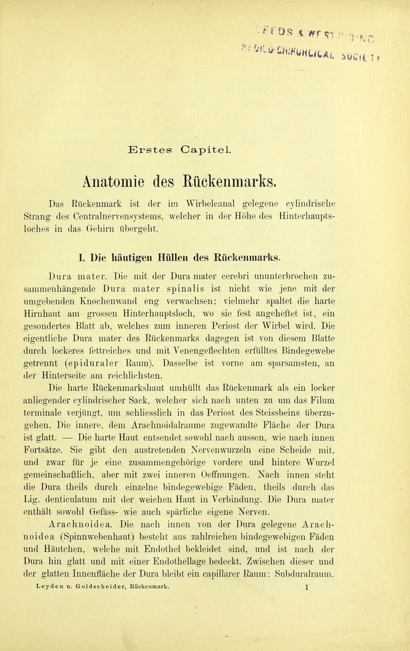 Erstes Capitel. Anatomie des Rückenmarks. Das Eückenmark ist der im Wirbelcanal gelegene cylindrische Strang des Centrainervensystems, welcher in der Höhe des Hinterhaupts- loches in das Gehirn übergeht. L Die häutigeil Hüllen des Rückenmarks. Dura mater. Die mit der Dura mater cerebri ununterbrochen zu- sammenhängende Dura mater spinalis ist nicht wie jene mit der umgebenden Knochen wand eng verwachsen; vielmehr spaltet die harte Hirnhaut am grossen Hinterhauptsloch, wo sie fest angeheftet ist, ein gesondertes Blatt ab, welches zum inneren Periost der Wirbel wird. Die eigentliche Dura mater des Eückenmarks dagegen ist von diesem Blatte durch lockeres fettreiches und mit Venengeflechten erfülltes Bindegewebe getrennt (epiduraler Eaum). Dasselbe ist vorne am sparsamsten, an der Hinterseite am reichhchsten. Die harte Eückenmarkshaut umhüllt das Eückenmark als ein locker anliegender cylindrischer Sack, welcher sich nach unten zu um das Filum terminale verjüngt, uin schliesslich in das Periost des Steissbeins überzu- gehen. Die innere, dem Arachnoidalraume zugewandte Fläche der Dura ist glatt. — Die harte Haut entsendet sowohl nach aussen, wie nach innen Fortsätze. Sie gibt den austretenden Nervenwurzeln eine Scheide mit, und zwar für je eine zusammengehörige vordere und hintere Wurzel gemeinschaftlich, aber mit zwei inneren Oeffnungen. Nach innen steht die Dura theils durch einzelne bindegewebige Fäden, theils durch das Lig. denticulatum mit der weichen Haut in Verbindung. Die Dura mater enthält sowohl Gefäss- wie auch spärliche eigene Nerven. Arachnoidea. Die nach innen von der Dura gelegene Arach- noidea (Spinnwebenhaut) besteht aus zahlreichen bindegewebigen Fäden und Häutchen, welche mit Endothel bekleidet sind, und ist nach der Dura hin glatt und mit einer Endothellage bedeckt. Zwischen dieser und der glatten Innenfläche der Dura bleibt ein capillarer Eaum: Subduralraum.
