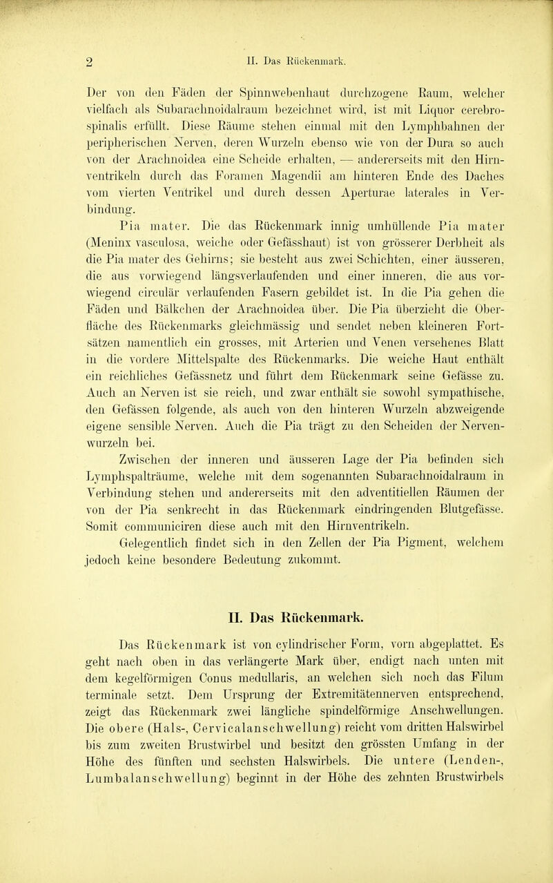Der von den Fäden der Spinnwe])enhaut durchzogene Raum, welcher vielfach als Subaraclinoidalraum bezeichnet wird, ist mit Liquor cerebro- spinalis erfüllt. Diese Eäume stehen einmal mit den Lymphbahnen der peripherischen Nerven, deren Wurzeln ebenso wie von der Dura so aueli von der Arachnoidea eine Scheide erhalten, — andererseits mit den Hirn- ventrikeln durch das Foramen Magendii am hinteren Ende des Daches vom vierten Ventrikel und durch dessen Aperturae laterales in Ver- bindung. Pia mater. Die das Eückenmark innig umhüllende Pia mater (Meninx vaseulosa, weiche oder Gefässhaut) ist von grösserer Derbheit als die Pia mater des Gehirns; sie besteht aus zwei Schichten, einer äusseren, die aus vorwiegend längsverlaufenden und einer inneren, die aus vor- wiegend circulär verlaufenden Fasern gebildet ist. Li die Pia gehen die Fäden und Bälkchen der Arachnoidea über. Die Pia überzieht die Ober- fläche des Rückenmarks gleichmässig und sendet neben kleineren Fort- sätzen namentlich ein grosses, mit Arterien und Venen versehenes Blatt in die vordere Mittelspalte des Rückenmarks. Die weiche Haut enthält ein reichliches Gefässnetz und führt dem Rückenmark seine Gefässe zu. Auch an Nerven ist sie reich, und zwar enthält sie sowohl sympathische, den Gefässen folgende, als auch von den hinteren Wurzeln abzweigende eigene sensible Nerven. Auch die Pia trägt zu den Scheiden der Nerven- wurzeln bei. Zwischen der inneren und äusseren Lage der Pia befinden sich Lymphspalträume, welche mit dem sogenannten Subarachnoidalraum in Verbindung stehen und andererseits mit den adventitiellen Räumen der von der Pia senkrecht in das Rückenmark eindringenden Blutgefässe. Somit communiciren diese auch mit den Hirnventrikeln. Gelegentlieh findet sich in den Zellen der Pia Pigment, welchem jedoch keine besondere Bedeutung zukommt. II. Das Rttckeiimark. Das Rückenmark ist von cylindrischer Form, vorn abgeplattet. Es geht nach oben in das verlängerte Mark über, endigt nach unten mit dem kegelförmigen Conus medullaris, an welchen sich noch das Filum terminale setzt. Dem Ursprung der Extremitätennerven entsprechend, zeigt das Rückenmark zwei längliche spindelförmige Anschwellungen. Die obere (Hals-, Cervicalanschwellung) reicht vom dritten Halswirbel bis zum zweiten Brustwirbel und besitzt den grössten Umfang in der Höhe des fünften und sechsten Halswirbels. Die untere (Lenden-, Lumbaianschwellung) beginnt in der Höhe des zehnten Brustwirbels