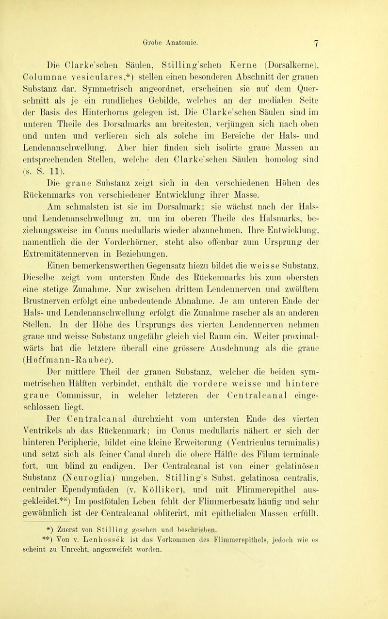 Die Olarke'scheii Säulen, Stilling'sclieii Kerne (Dorsalkeme), Columnae vesiciliares,*) stellen einen besonderen Abschnitt der grauen Substanz dar. Symmetrisch angeordnet, erseheinen sie auf dem Quer- schnitt als je ein rundliches Gebilde, welches an der medialen Seite der Basis des Hinterhorns gelegen ist. Die Clarke'schen Säulen sind im imteren Theile des Dorsalmarks am breitesten, verjüngen sich nach ol)en und unten imd verlieren sich als solche im Bereiche der Hals- und Lendenanschwellung. Aber hier finden sich isolirte graue Massen an entsprechenden Stellen, welche den Clarke'schen Säulen homolog sind (s. S. 11). Die graue Substanz zeigt sich in den verschiedenen Höhen des Rückenmarks von verschiedener Entwicklung ihrer Masse. Am schmälsten ist sie im Dorsalmark; sie wächst nach der Hais- und Lendenanschwellung zu, um im oberen Theile des Halsmarks, be- ziehungsweise im Conus niedullaris wieder abzunehmen. Ihre Entwicklung, namentlich die der Vorderhörner, steht also offenbar zum Ursprung der Extremitätennerven in Beziehungen. Einen bemerkenswerthen Gegensatz hiezu bildet die weisse Substanz. Dieselbe zeigt vom untersten Ende des Rückenmarks bis zum obersten eine stetige Zunahme. Nur zwischen drittem Lendennerven und zwölftem Brustnerven erfolgt eine unbedeutende Abnahme. Je am unteren Ende der Hals- und Lendenanschwellung erfolgt die Zunahme rascher als an anderen Stellen. In der Höhe des Ursprungs des vierten Lendennerven nehmen graue und weisse Substanz ungefähr gleich viel Raum ein. Weiter proximal- wärts hat die letztere überall eine grössere Ausdehnung als die graue (H 0 f f m a n n - R a u b e r). Der mittlere Theil der grauen Substanz, welcher die beiden sym- metrischen Hälften verbindet, enthält die vordere weisse und hintere graue Commissur, in welcher letzteren der Centrale anal einge- schlossen liegt. Der Centralcanal durchzieht vom untersten Ende des vierten Ventrikels ab das Rückenmark; im Conus niedullaris nähert er sich der hinteren Peripherie, bildet eine kleine Erweiterung (Ventriculus terminalis) und setzt sich als feiner Canal durch die obere Hälfte des Eilum terminale fort, um blind zu endigen. Der Centralcanal ist von einer gelatinösen Substanz (Neuroglia) umgeben, Stilling's Subst. gelatinosa centralis, centraler Ependymfaden (v. KöUiker), und mit Flimmerepithel aus- gekleidet.**) Im postfötalen Leben fehlt der Fhmmerbesatz häufig und sehr gewöhnlich ist der Centralcanal obliterirt, mit epithelialen Massen erfüllt. *) Zuerst von Stilling gesehen und beschrieben. **) Von V. Lenhossek ist das Vorkommen des Flimmerepithels, jedoch wie es scheint zu Unrecht, angezweifelt worden.