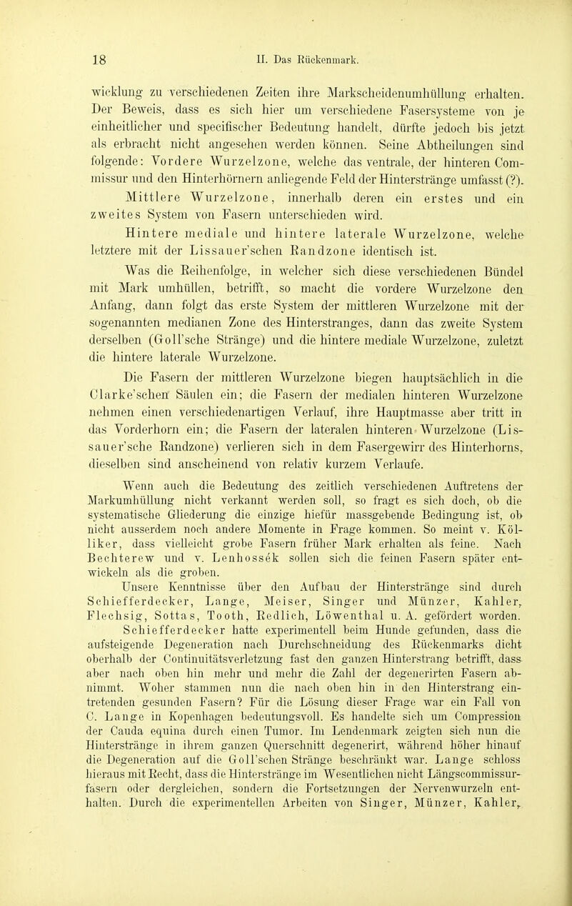 Wicklung zu verschiedenen Zeiten ihre Markscheidenumhüllung erhalten. Der Beweis, dass es sich hier um verschiedene Fasersysteme von je einheitlicher und specifischer Bedeutung handelt, dürfte jedoch bis jetzt als erbracht nicht angesehen werden können. Seine Abtheilungen sind folgende: Vordere Wurzelzone, welche das ventrale, der hinteren Com- missur und den Hinterhörnern anliegende Feld der Hinterstränge umfasst (?). Mittlere Wurzelzone, innerhalb deren ein erstes und ein zweites System von Fasern unterschieden wird. Hintere mediale und hintere laterale Wurzelzone, welche letztere mit der Lissauer sehen Eandzone identisch ist. Was die Reihenfolge, in welcher sich diese verschiedenen Bündel mit Mark umhüllen, betrilft, so macht die vordere Wurzelzone den Anfang, dann folgt das erste System der mittleren Wurzelzone mit der sogenannten medianen Zone des Hinterstranges, dann das zweite System derselben (Goll'sche Stränge) und die hintere mediale Wurzelzone, zuletzt die hintere laterale Wurzelzone. Die Fasern der mittleren Wurzelzone biegen hauptsächlich in die Clarke'schen Säulen ein; die Fasern der medialen hinteren Wurzelzone nehmen einen verschiedenartigen Verlauf, ihre Hauptmasse aber tritt in das Vorderhorn ein; die Fasern der lateralen hinteren Wurzelzone (Lis- sauer'sche Eandzone) verlieren sich in dem Fasergewirr des Hinterhorns,, dieselben sind anscheinend von relativ kurzem Verlaufe. Wenn auch die Bedeutung des zeitlich verschiedenen Auftretens der Markumliüllung nicht verkannt werden soll, so fragt es sich doch, ob die systematische Gliederung die einzige hiefür massgebende Bedingung ist, ob nicht ausserdem noch andere Momente in Frage kommen. So meint v. Köl- liker, dass vieUeieht grobe Fasern früher Mark erhalten als feine. Nach Bechterew und v. Lenhossek sollen sich die feinen Fasern später ent- wickeln als die groben. Unseie Kenntnisse über den Aufbau der Hinterstränge sind durch Schiefferdecker. Lange, Meiser, Singer und Münzer, Kahler^ Flechsig, Sottas, Tooth, Eedlich, Löwenthal u. A. gefördert worden. Schiefferdecker hatte experimentell beim Hunde gefunden, dass die aufsteigende Degeneration nach Durchschneidung des Eückenmarks dicht oberhalb der Gontinuitätsverletzung fast den ganzen Hinterstrang betrifft, dass aber nach oben hin mehr und mehr die Zahl der degenerirten Fasern ab- nimmt. Woher stammen nun die nach oben hin in den Hinterstrang ein- tretenden gesunden Fasern? Für die Lösung dieser Frage war ein Fall von 0. Lange in Kopenhagen bedeutungsvoll. Es handelte sich um Compressiou der Cauda equina durch einen Tumor. Im Lendenmark zeigten sich nun die Hinterstränge in ihrem ganzen Querschnitt degenerirt, während höher hinauf die Degeneration auf die Goll'schen Stränge beschränkt war. Lange schloss hieraus mit Eecht, dass die Hinterstränge im Wesentlichen nicht Längscommissur- fasern oder dergleichen, sondern die Fortsetzungen der Nervenwurzeln ent- halten. Durch die experimentellen Arbeiten von Singer, Münzer, Kahler,.