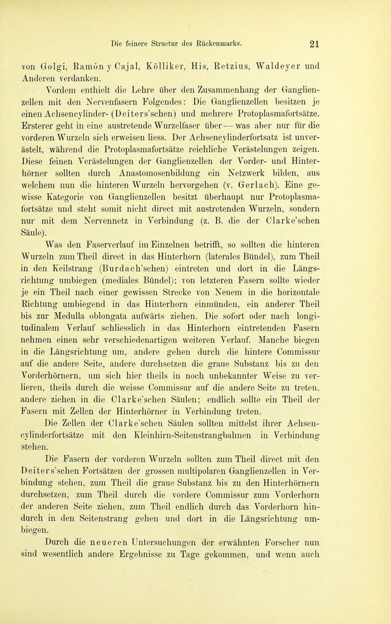 von Golgi, EamonyCajal, KöUiker, His, Eetzius, Waldeyer und Anderen verdanken. Vordem enthielt die Lehre über den Zusammenhang der Ganghen- zellen mit den Nervenfasern Folgendes: Die Ganglienzellen besitzen je einen Achsencylinder-(Deiters'schen) und mehrere Protoplasmafortsätze. Brsterer geht in eine austretende Wurzelfaser über — was aber nur für die vorderen Wurzeln sich erweisen hess. Der Achsencylinderfortsatz ist unver- ästelt, während die Protoplasmafortsätze reichliche Verästelungen zeigen. Diese feinen Verästelungen der Ganglienzellen der Vorder- und Hinter- hörner sollten durch Anastomosenbildung ein Netzwerk bilden, aus welchem nun die hinteren Wurzeln hervorgehen (v. Ger lach). Eine ge- wisse Kategorie von Ganglienzellen besitzt überhaupt nur Protoplasma- fortsätze und steht somit nicht direct mit austretenden Wurzeln, sondern nur mit dem Nervennetz in Verbindung (z. B. die der Clarke'schen Säule). Was den Faserverlauf im Einzelnen betrifft, so sollten die hinteren Wurzeln zum Theil direct in das Hinterhorn (laterales Bündel), zum Theil in den Keilstrang (Burdaeh'sehen) eintreten und dort in die Längs- richtung umbiegen (mediales Bündel); von letzteren Fasern sollte wieder je ein Theil nach einer gewissen Strecke von Neuem in die horizontale Eichtung umbiegend in das Hinterhorn einmünden, ein anderer Theil bis zur MeduUa oblongata aufwärts ziehen. Die sofort oder nach longi- tudinalem Verlauf schliesshch in das Hinterhorn eintretenden Fasern nehmen einen sehr verschiedenartigen weiteren Verlauf. Manche biegen in die Längsrichtung um, andere gehen durch die hintere Commissur auf die andere Seite, andere durchsetzen die graue Substanz bis zu den Vorderhörnern, um sich hier theils in noch unbekannter Weise zu ver- lieren, theils durch die weisse Commissur auf die andere Seite zu treten, andere ziehen in die Clarke'schen Säulen; endlich sollte ein Theil der Fasern mit Zellen der Hinterhörner in Verbindung treten. Die Zellen der Clarke'schen Säulen sollten mittelst ihrer Achsen- cylinderfortsätze mit den Kleinhirn-Seitenstrangbahnen in Verbindung stehen. Die Fasern der vorderen Wurzeln sollten zum Theil direct mit den Deiters'schen Fortsätzen der grossen multipolaren Ganglienzellen in Ver- bindung stehen, zum Theil die graue Substanz bis zu den Hinterhörnern durchsetzen, zum Theil durch die vordere Commissur zum Vorderhorn der anderen Seite ziehen, zum Theil endlich durch das Vorderhorn hin- durch in den Seitenstrang gehen und dort in die Längsrichtung um- biegen. Durch die neueren Untersuchungen der erwähnten Forscher nun sind wesentlich andere Ergebnisse zu Tage gekommen, und wenn auch