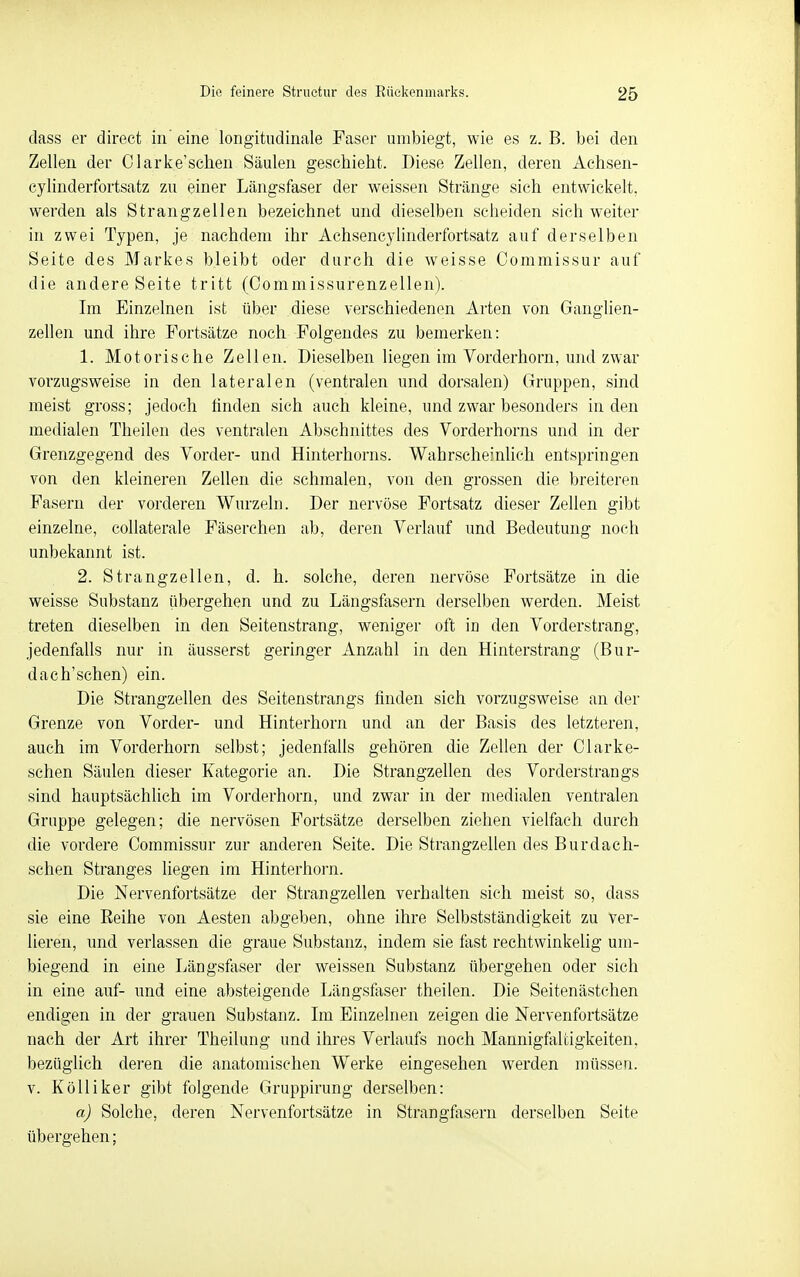 dass er direct in eine longitiidinale Paser umbiegt, wie es z. B. bei den Zellen der Clarke'schen Säulen geschieht. Diese Zellen, deren Achsen- cylinderfortsatz zu einer Längsfaser der weissen Stränge sich entwickelt, werden als Strangzellen bezeichnet und dieselben scheiden sich weiter in zwei Typen, je nachdem ihr Achsencylinderfortsatz auf derselben Seite des Markes bleibt oder durch die weisse Commissur auf die andere Seite tritt (Oommissurenzellen). Im Einzelnen ist über diese verschiedenen Arten von Ganglien- zellen und ihre Fortsätze noch Folgendes zu bemerken: 1. Motorische Zellen. Dieselben liegen im Yorderhorn, und zwar vorzugsweise in den lateralen (ventralen und dorsalen) Gruppen, sind meist gross; jedoch finden sich auch kleine, und zwar besonders Inden medialen Theilen des ventralen Abschnittes des Vorderhorns und in der Grenzgegend des Vorder- und Hinterhorns. WahrscheinUch entspringen von den kleineren Zellen die schmalen, von den grossen die breiteren Fasern der vorderen Wurzeln. Der nervöse Fortsatz dieser Zellen gibt einzelne, coUaterale Fäserchen ab, deren Verlauf und Bedeutung noch unbekannt ist. 2. Strangzellen, d. h. solche, deren nervöse Fortsätze in die weisse Substanz übergehen und zu Längsfasern derselben werden. Meist treten dieselben in den Seitenstrang, weniger oft in den Vorderstrang, jedenfalls nur in äusserst geringer Anzahl in den Hinterstrang (Bur- dach'schen) ein. Die Strangzellen des Seitenstrangs finden sich vorzugsweise an der Grenze von Vorder- und Hinterhorn und an der Basis des letzteren, auch im Vorderhorn selbst; jedenfaüs gehören die ZeUen der Clarke- schen Säulen dieser Kategorie an. Die Strangzellen des Vorderstrangs sind hauptsächlich im Vorderhorn, und zwar in der medialen ventralen Gruppe gelegen; die nervösen Fortsätze derselben ziehen vielfach durch die vordere Commissur zur anderen Seite. Die Strangzellen des Burdach- schen Stranges liegen im Hinterhorn. Die Nervenfortsätze der Strangzellen verhalten sich meist so, dass sie eine Reihe von Aesten abgeben, ohne ihre Selbstständigkeit zu ver- lieren, und verlassen die graue Substanz, indem sie fast rechtwinkelig um- biegend in eine Längsfaser der weissen Substanz übergehen oder sich in eine auf- und eine absteigende Längstaser theilen. Die Seitenästchen endigen in der grauen Substanz. Im Einzelnen zeigen die Nervenfortsätze nach der Art ihrer Theilung und ihres Verlaufs noch Mannigfaltigkeiten, bezüglich deren die anatomischen Werke eingesehen werden müssen. V. Kölliker gibt folgende Gruppirung derselben: a) Solche, deren Nervenfortsätze in Strangfasern derselben Seite übergehen;