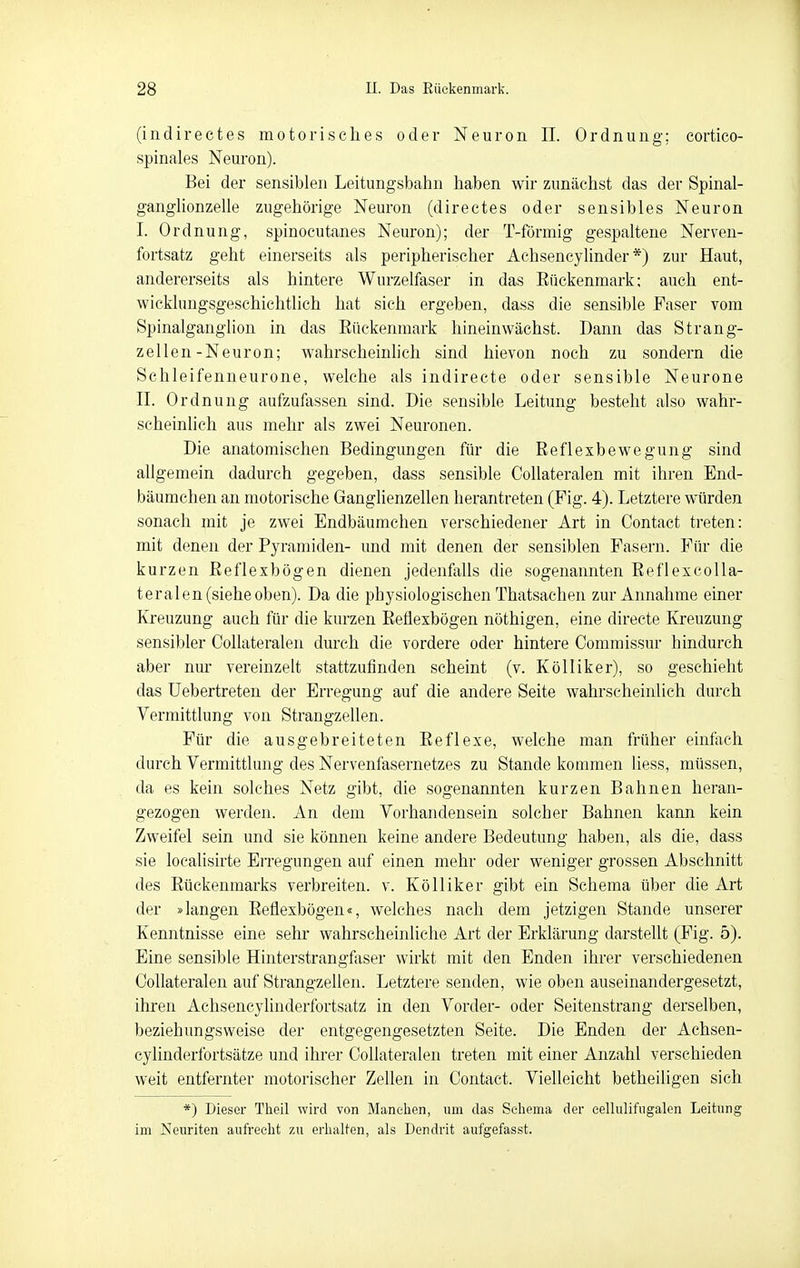 (indirectes motorisches oder Neuron II. Ordnung; cortico- spinales Neuron). Bei der sensiblen Leitungsbahn haben wir zunächst das der Spinal- ganghonzelle zugehörige Neuron (directes oder sensibles Neuron I. Ordnung, spinocutanes Neuron); der T-förmig gespaltene Nerven- fortsatz geht einerseits als peripherischer Achsencylinder *) zur Haut, andererseits als hintere Wurzelfaser in das Eückenmark; auch ent- wicklungsgeschichtlich hat sich ergeben, dass die sensible Faser vom Spinalganglion in das Eückenmark hineinwächst. Dann das Strang- zellen-Neuron; wahrscheinhch sind hievon noch zu sondern die Schleifenneurone, welche als indirecte oder sensible Neurone II. Ordnung aufzufassen sind. Die sensible Leitung besteht also wahr- scheinlich aus mehr als zwei Neuronen. Die anatomischen Bedingungen für die Reflexbewegung sind allgemein dadurch gegeben, dass sensible CoUateralen mit ihren End- bäumchen an motorische Ganglienzellen herantreten (Fig. 4). Letztere würden sonach mit je zwei Endbäumchen verschiedener Art in Contact treten: mit denen der Pyramiden- und mit denen der sensiblen Pasern. Für die kurzen Reflexbögen dienen jedenfalls die sogenannten Reflexcolla- teralen (sieheoben). Da die physiologischen Thatsachen zur Annahme einer Kreuzung auch für die kurzen Reflexbögen nöthigen, eine directe Kreuzung sensibler CoUateralen durch die vordere oder hintere Commissur hindurch aber nur vereinzelt stattzufinden scheint (v. Kölliker), so geschieht das üebertreten der Erregung auf die andere Seite wahrscheinlich durch Vermittlung von Strangzellen. Für die ausgebreiteten Reflexe, welche man früher einfach durch Vermittlung des Nervenfasernetzes zu Stande kommen liess, müssen, da es kein solches Netz gibt, die sogenannten kurzen Bahnen heran- gezogen werden. An dem Vorhandensein solcher Bahnen kann kein Zweifel sein und sie können keine andere Bedeutung haben, als die, dass sie loealisirte Erregungen auf einen mehr oder weniger grossen Abschnitt des Rückenmarks verbreiten, v. Kölliker gibt ein Schema über die Art der »langen Reflexbögen«, welches nach dem jetzigen Stande unserer Kenntnisse eine sehr wahrscheinliche Art der Erklärung darsteUt (Fig. 5). Eine sensible Hinterstrangfaser wirkt mit den Enden ihrer verschiedenen CoUateralen auf Strangzellen. Letztere senden, wie oben auseinandergesetzt, ihren Achsencylinderfortsatz in den Vorder- oder Seitenstrang derselben, beziehungsweise der entgegengesetzten Seite. Die Enden der Achsen- cylinderfortsätze und ihrer CoUateralen treten mit einer Anzahl verschieden weit entfernter motorischer Zellen in Contact. Vielleicht betheiligen sich *) Dieser Theil wird von Manchen, um das Seliema der eellulifiigalen Leitung im Neuriten aufrecht zu erhalten, als Dendrit aufgefasst.