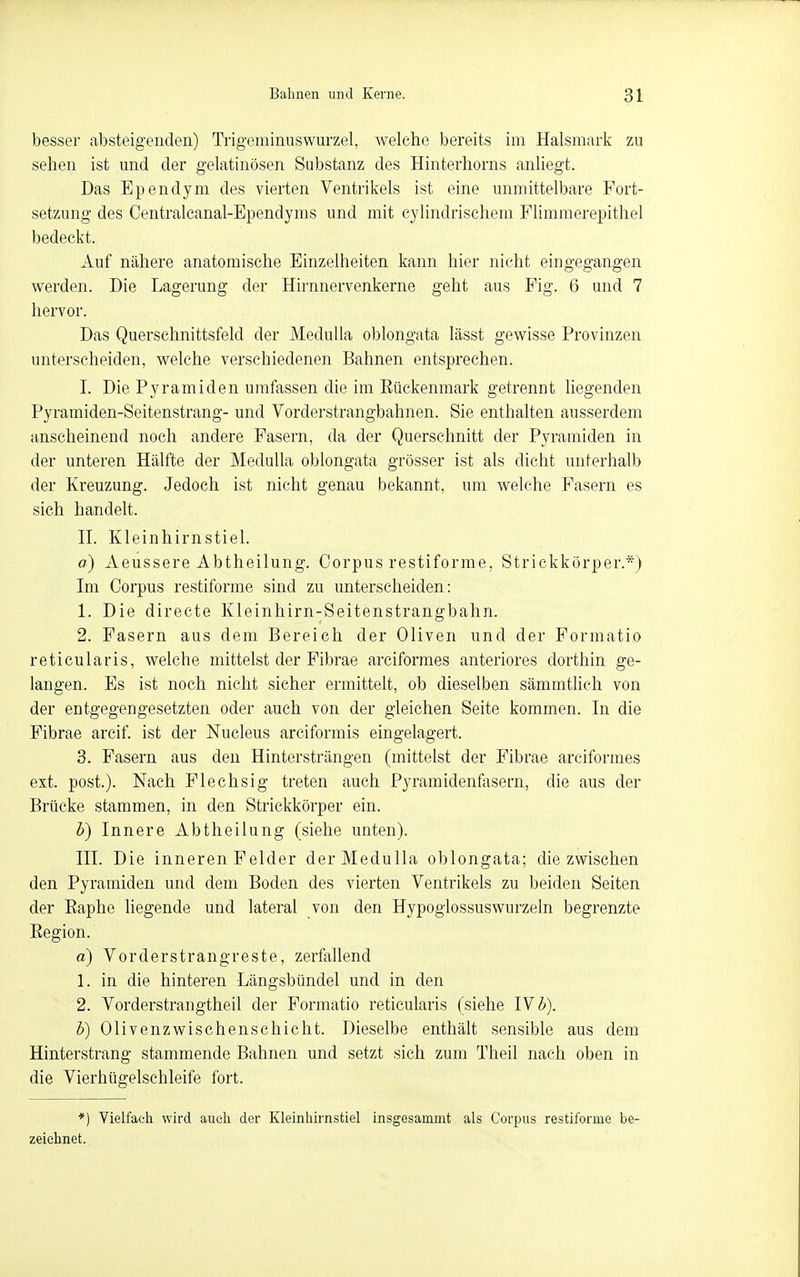 besser absteigenden) Trigeminuswurzel, welche bereits im Halsmark zu sehen ist und der gelatinösen Substanz des Hinterhorus anliegt. Das Ependym des vierten Ventrikels ist eine unmittelbare Fort- setzung des Centralcanal-Ependyms und mit cylindrischem Flimmerepithel bedeckt. Auf nähere anatomische Einzelheiten kann hier nicht eingegangen werden. Die Lagerung der Hirnnervenkerne geht aus Fig. 6 und 7 hervor. Das Querschnittsfeld der MeduUa oblongata lässt gewisse Provinzen unterscheiden, welche verschiedenen Bahnen entsprechen. I. Die Pyramiden umfassen die im Eückenmark getrennt liegenden Pyramiden-Seitenstrang- und Vorderstrangbahnen. Sie enthalten ausserdem anscheinend noch andere Fasern, da der Querschnitt der Pyramiden in der unteren Hälfte der MeduUa oblongata grösser ist als dicht unterhalb der Kreuzung. Jedoch ist nicht genau bekannt, um welche Fasern es sich handelt. n. Kleinhirnstiel. o) Aeussere Abtheilung. Corpus restiforme, Striekkörper.*) Im Corpus restiforme sind zu unterscheiden: 1. Die directe Kleinhirn-Seitenstrangbahn. 2. Fasern aus dem Bereich der Oliven und der Formatio reticularis, welche mittelst der Fibrae arciformes anteriores dorthin ge- langen. Es ist noch nicht sicher ermittelt, ob dieselben sämmtlich von der entgegengesetzten oder auch von der gleichen Seite kommen. In die Fibrae areif ist der Nucleus arciformis eingelagert. 3. Fasern aus den Hintersträngen (mittelst der Fibrae arciformes ext. post.). Nach Flechsig treten auch Pyramidenfasern, die aus der Brücke stammen, in den Strickkörper ein. b) Innere Abtheilung (siehe unten). III. Die inneren Felder derMedulla oblongata; diezwischen den Pyramiden und dem Boden des vierten Ventrikels zu beiden Seiten der Eaphe liegende und lateral von den Hypoglossuswurzeln begrenzte Eegion. a) Vorderstrangreste, zerfallend 1. in die hinteren Längsbündel und in den 2. Vorderstrangtheil der Formatio reticularis (siehe IV ^). b) Oliven Zwischenschicht. Dieselbe enthält sensible aus dem Hinterstrang stammende Bahnen und setzt sich zum Theil nach oben in die Vierhügelschleife fort. *) Vielfach wird auch der Kleinhirnstiel insgesammt als Corpus restiforme be- zeichnet.